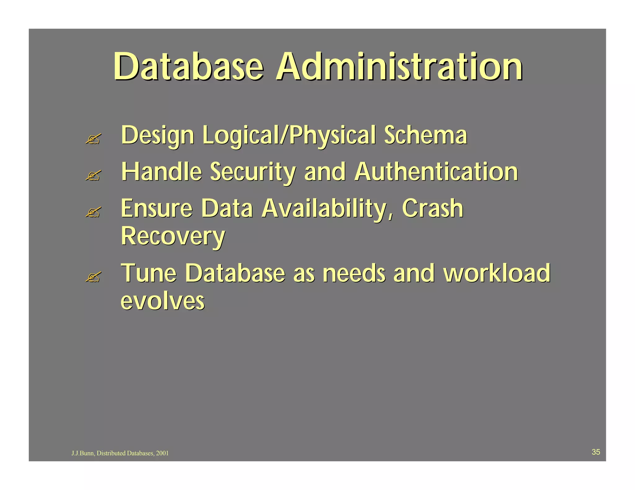 Database Administration
    ?             Design Logical/Physical Schema
    ?             Handle Security and Authentication
    ?             Ensure Data Availability, Crash
                  Recovery
    ?             Tune Database as needs and workload
                  evolves




J.J.Bunn, Distributed Databases, 2001                   35
 