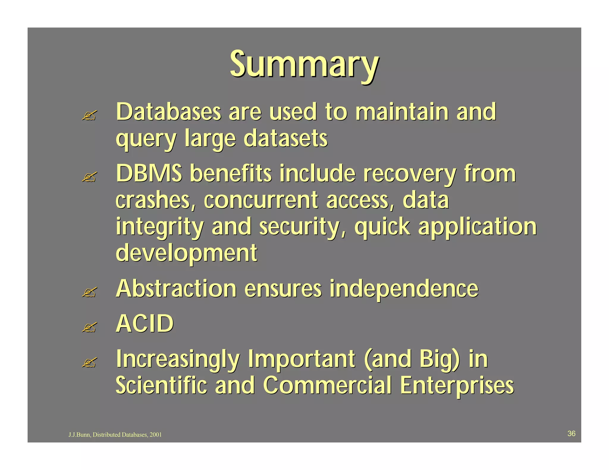 Summary
    ?             Databases are used to maintain and
                  query large datasets
    ?             DBMS benefits include recovery from
                  crashes, concurrent access, data
                  integrity and security, quick application
                  development
    ?             Abstraction ensures independence
    ?             ACID
    ?             Increasingly Important (and Big) in
                  Scientific and Commercial Enterprises
J.J.Bunn, Distributed Databases, 2001                         36
 