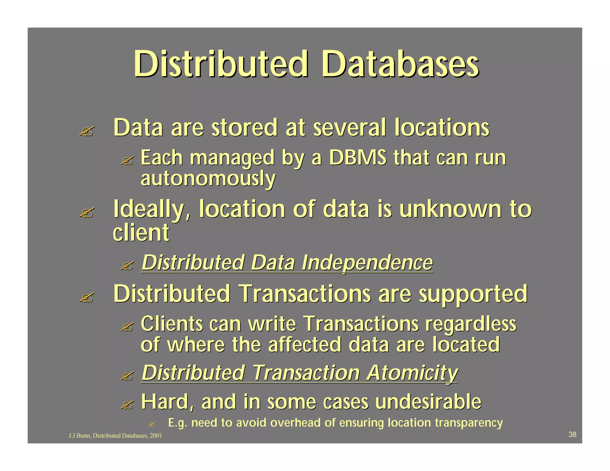 Distributed Databases
   ?             Data are stored at several locations
                    ?       Each managed by a DBMS that can run
                            autonomously
   ?             Ideally, location of data is unknown to
                 client
                    ?       Distributed Data Independence
   ?             Distributed Transactions are supported
                    ? Clients can write Transactions regardless
                      of where the affected data are located
                    ? Distributed Transaction Atomicity
                    ? Hard, and in some cases undesirable
                               ?        E.g. need to avoid overhead of ensuring location transparency
J.J.Bunn, Distributed Databases, 2001                                                                   38
 