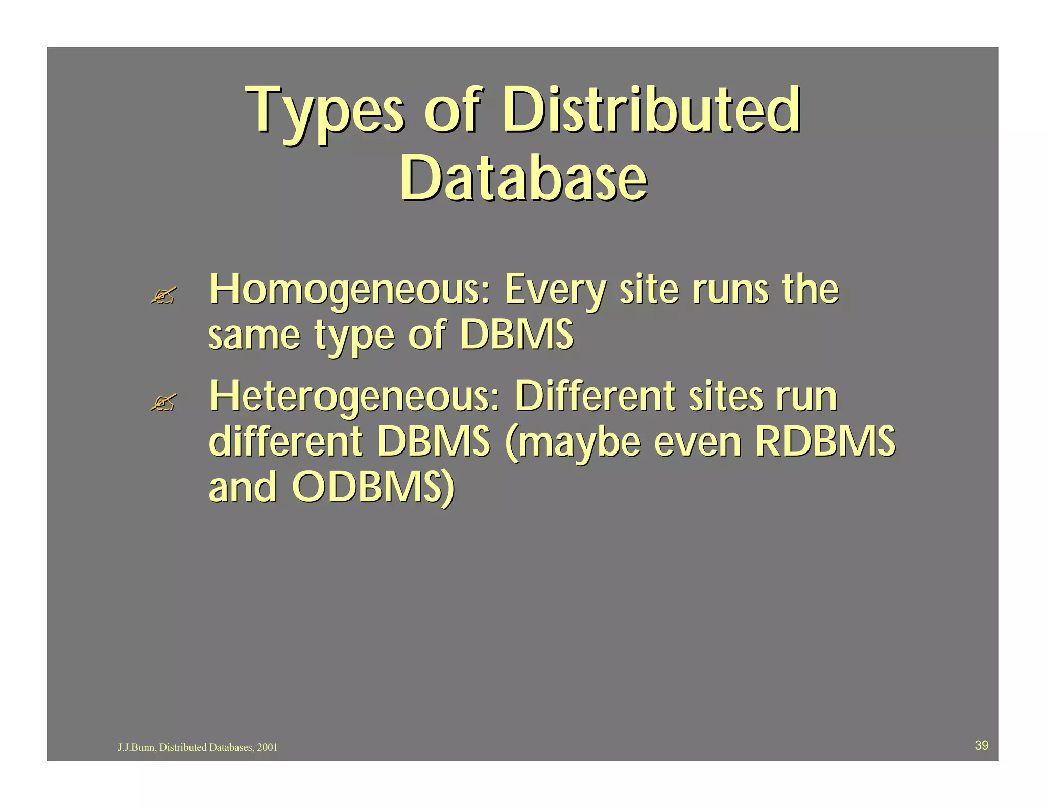 Types of Distributed
                                 Database
       ?            Homogeneous: Every site runs the
                    same type of DBMS
       ?            Heterogeneous: Different sites run
                    different DBMS (maybe even RDBMS
                    and ODBMS)




J.J.Bunn, Distributed Databases, 2001                    39
 