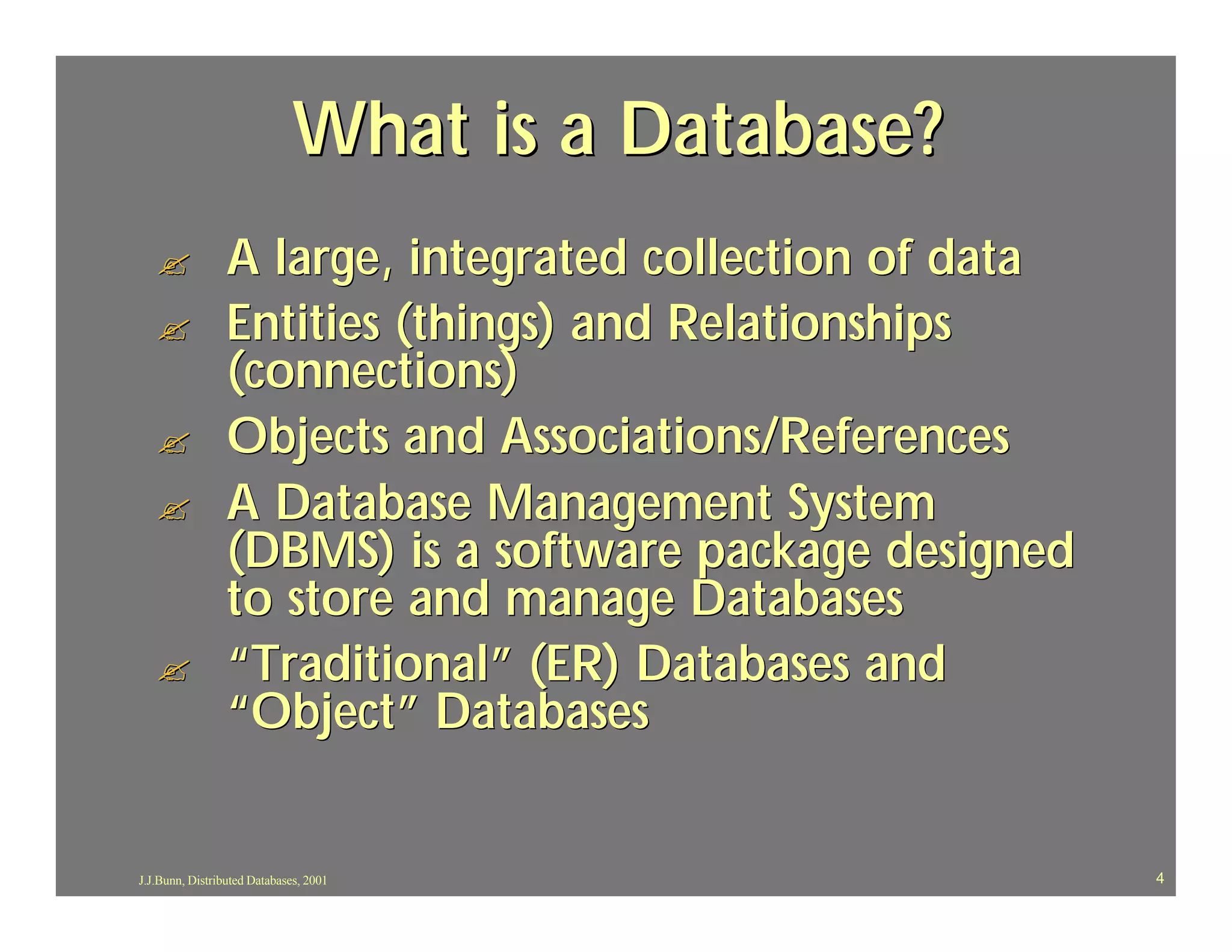 What is a Database?
   ?             A large, integrated collection of data
   ?             Entities (things) and Relationships
                 (connections)
   ?             Objects and Associations/References
   ?             A Database Management System
                 (DBMS) is a software package designed
                 to store and manage Databases
   ?             “Traditional” (ER) Databases and
                 “Object” Databases


J.J.Bunn, Distributed Databases, 2001                     4
 