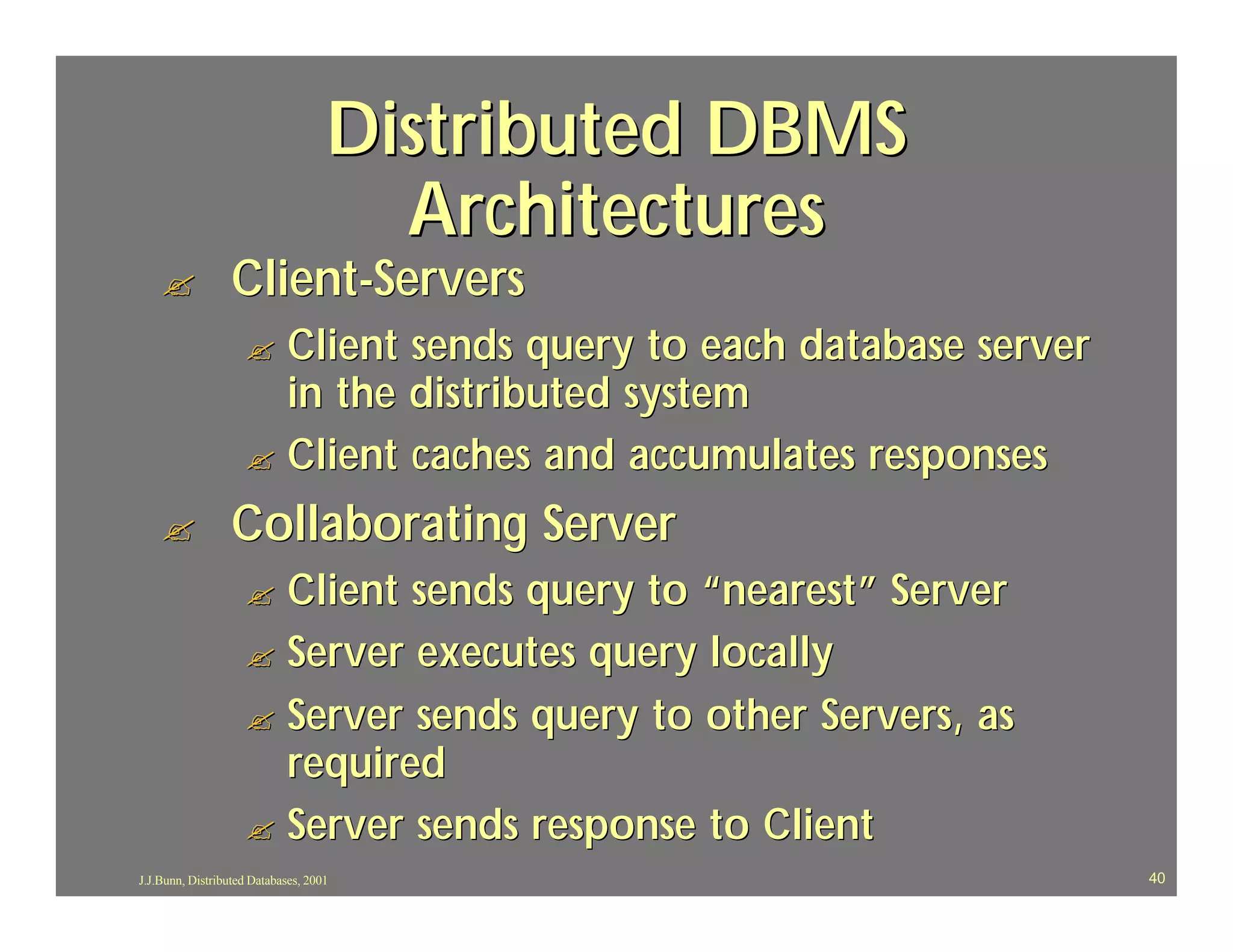 Distributed DBMS
                                      Architectures
    ?             Client-Servers
                    ? Client sends query to each database server
                      in the distributed system
                    ? Client caches and accumulates responses

    ?             Collaborating Server
                    ? Client sends query to “nearest” Server
                    ? Server executes query locally
                    ? Server sends query to other Servers, as
                      required
                    ? Server sends response to Client
J.J.Bunn, Distributed Databases, 2001                              40
 