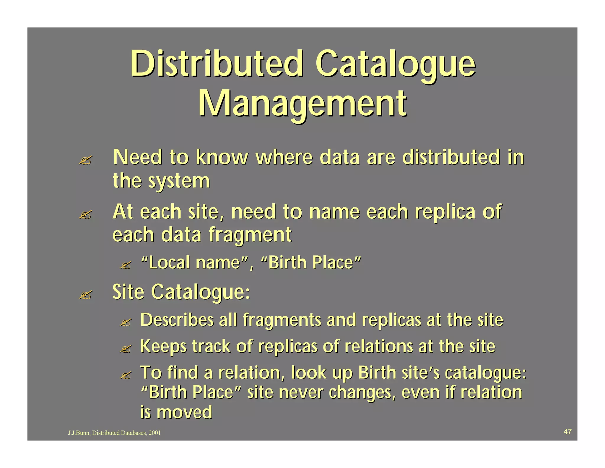Distributed Catalogue
                             Management
   ?             Need to know where data are distributed in
                 the system
   ?             At each site, need to name each replica of
                 each data fragment
                    ?       “Local name”, “Birth Place”
   ?             Site Catalogue:
                    ?       Describes all fragments and replicas at the site
                    ?       Keeps track of replicas of relations at the site
                    ?       To find a relation, look up Birth site’s catalogue:
                            “Birth Place” site never changes, even if relation
                            is moved
J.J.Bunn, Distributed Databases, 2001                                             47
 