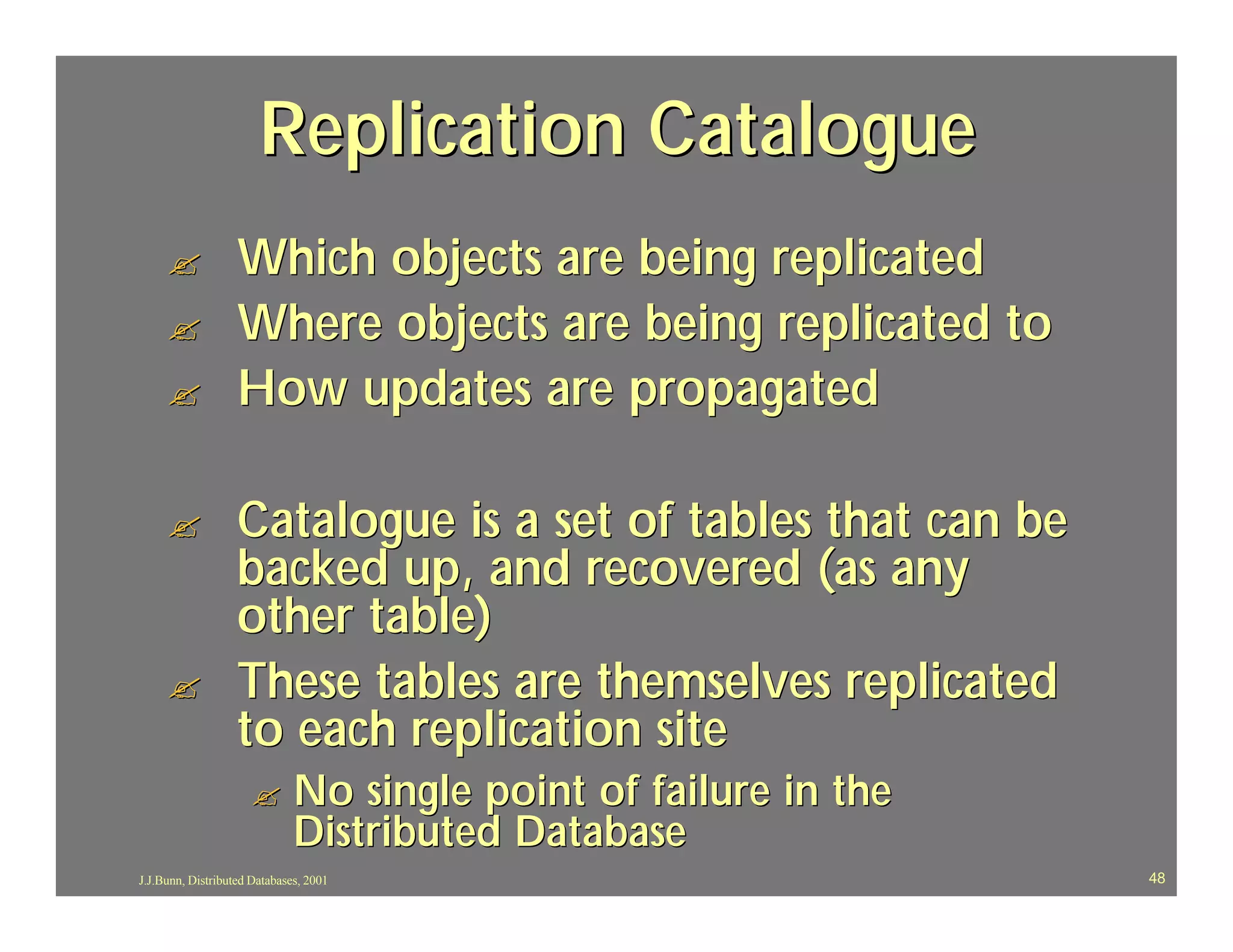 Replication Catalogue
     ?             Which objects are being replicated
     ?             Where objects are being replicated to
     ?             How updates are propagated

     ?             Catalogue is a set of tables that can be
                   backed up, and recovered (as any
                   other table)
     ?             These tables are themselves replicated
                   to each replication site
                     ?        No single point of failure in the
                              Distributed Database
J.J.Bunn, Distributed Databases, 2001                             48
 
