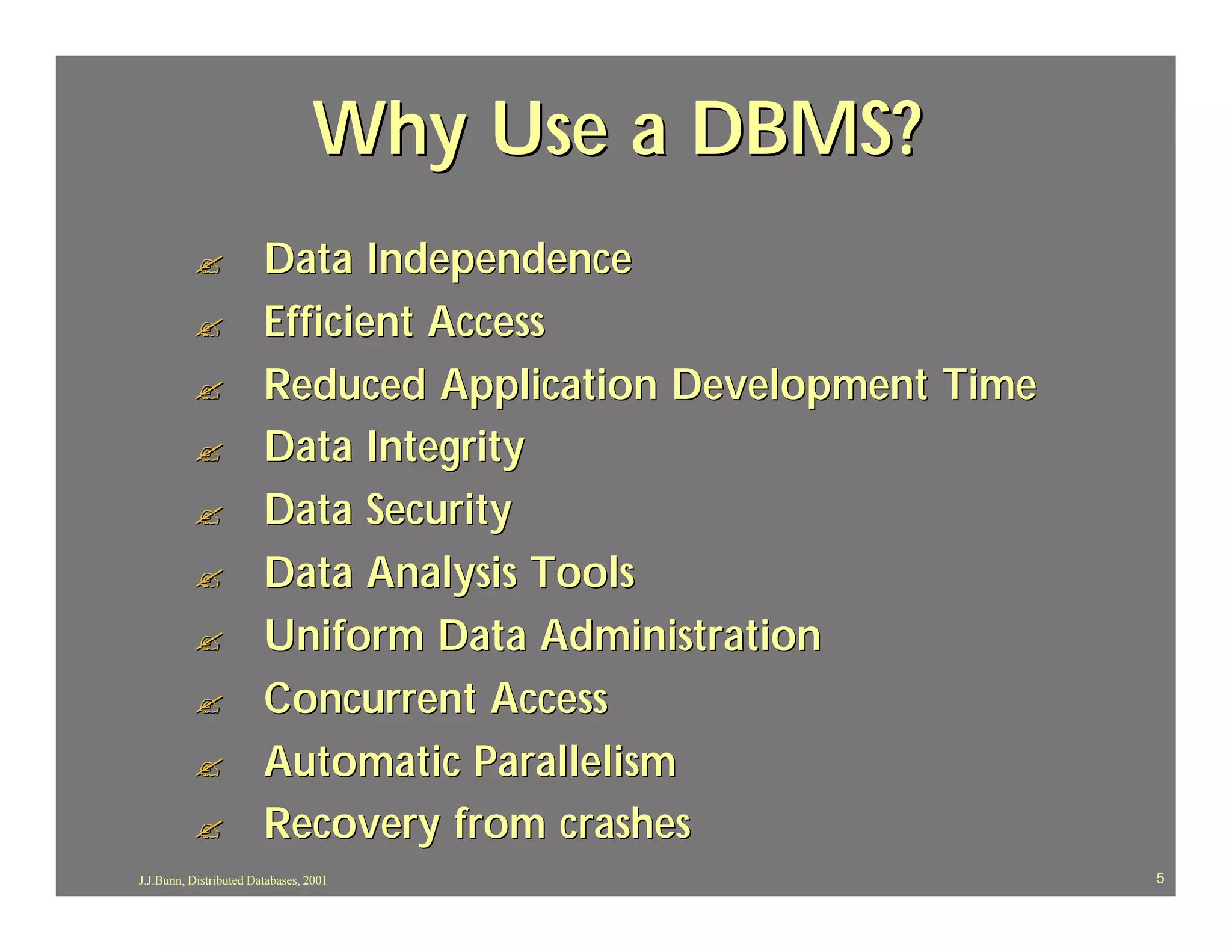 Why Use a DBMS?
          ?             Data Independence
          ?             Efficient Access
          ?             Reduced Application Development Time
          ?             Data Integrity
          ?             Data Security
          ?             Data Analysis Tools
          ?             Uniform Data Administration
          ?             Concurrent Access
          ?             Automatic Parallelism
          ?             Recovery from crashes
J.J.Bunn, Distributed Databases, 2001                          5
 