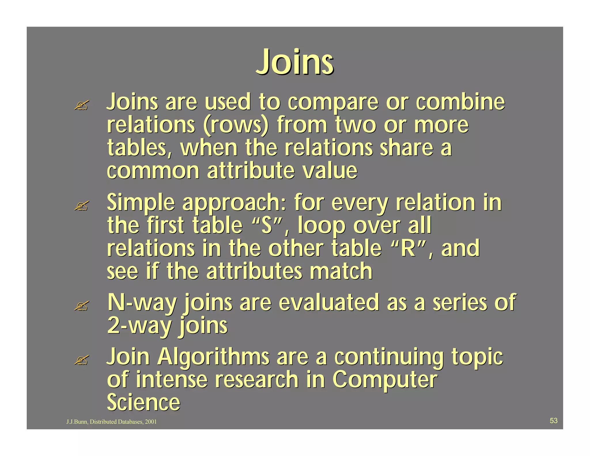 Joins
  ?             Joins are used to compare or combine
                relations (rows) from two or more
                tables, when the relations share a
                common attribute value
  ?             Simple approach: for every relation in
                the first table “S”, loop over all
                relations in the other table “R”, and
                see if the attributes match
  ?             N-way joins are evaluated as a series of
                2-way joins
  ?             Join Algorithms are a continuing topic
                of intense research in Computer
                Science
J.J.Bunn, Distributed Databases, 2001                      53
 