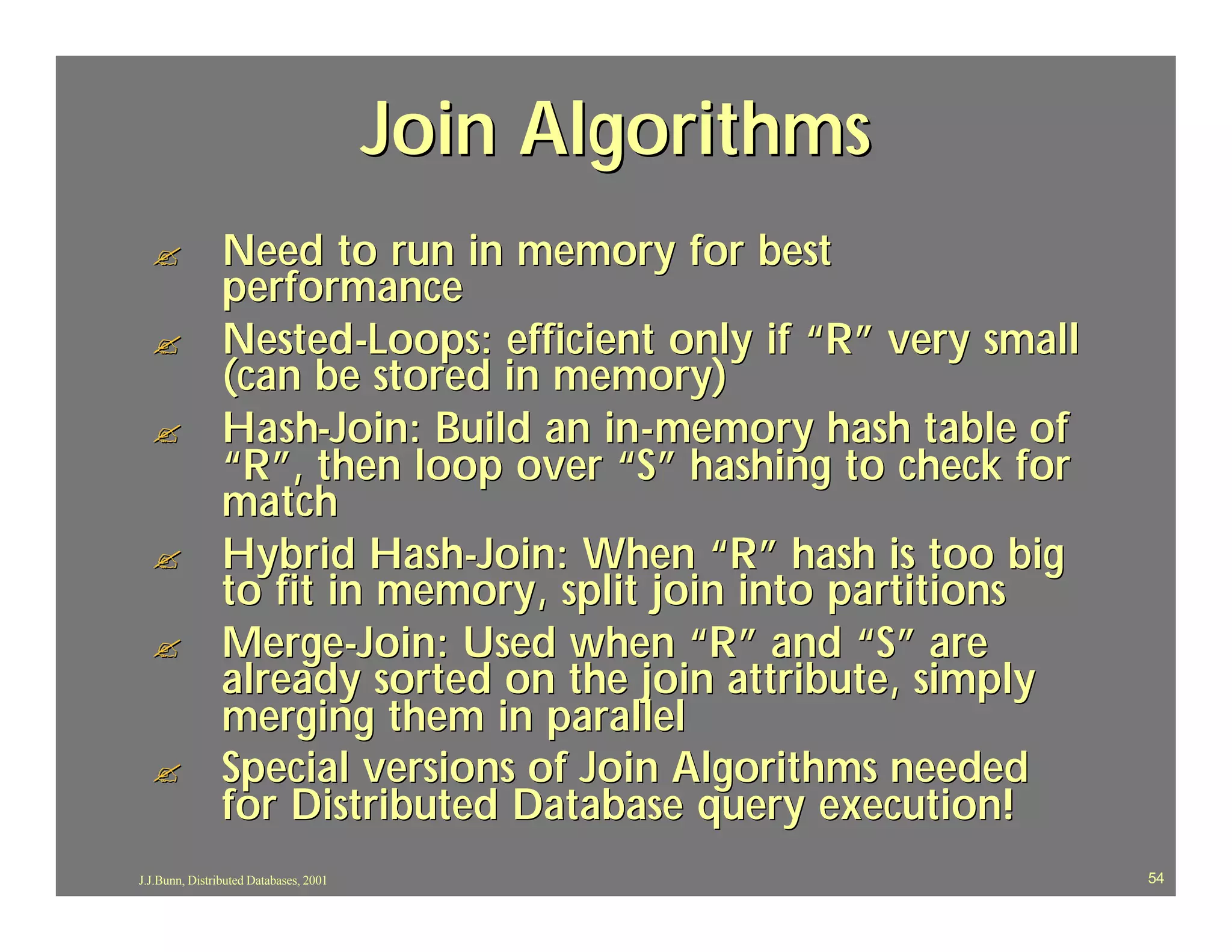 Join Algorithms
  ?             Need to run in memory for best
                performance
  ?             Nested-Loops: efficient only if “R” very small
                (can be stored in memory)
  ?             Hash-Join: Build an in-memory hash table of
                “R”, then loop over “S” hashing to check for
                match
  ?             Hybrid Hash-Join: When “R” hash is too big
                to fit in memory, split join into partitions
  ?             Merge-Join: Used when “R” and “S” are
                already sorted on the join attribute, simply
                merging them in parallel
  ?             Special versions of Join Algorithms needed
                for Distributed Database query execution!
J.J.Bunn, Distributed Databases, 2001                            54
 