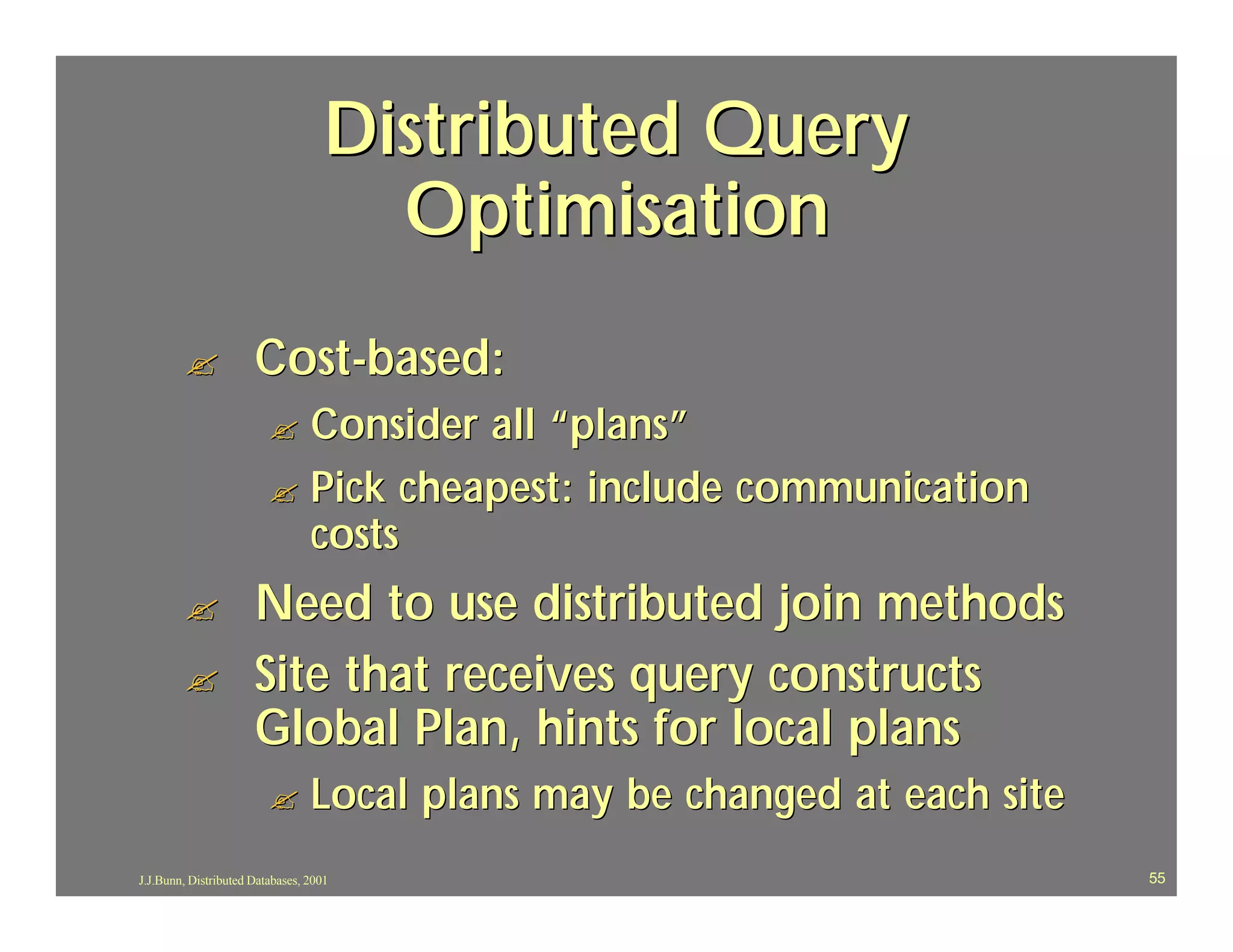 Distributed Query
                                      Optimisation
        ?             Cost-based:
                         ? Consider all “plans”
                         ? Pick cheapest: include communication
                           costs
        ?             Need to use distributed join methods
        ?             Site that receives query constructs
                      Global Plan, hints for local plans
                         ?       Local plans may be changed at each site
J.J.Bunn, Distributed Databases, 2001                                      55
 
