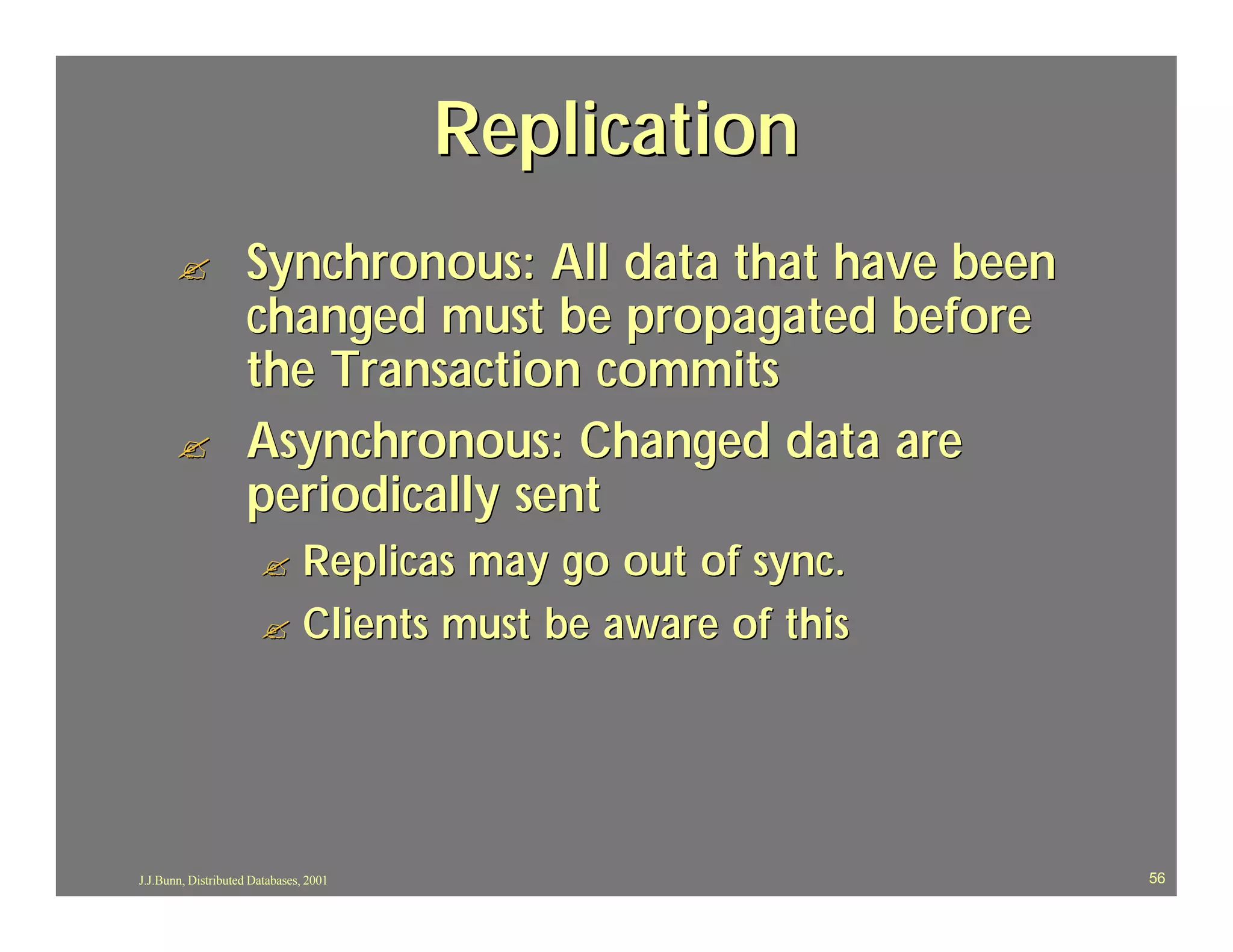 Replication
       ?            Synchronous: All data that have been
                    changed must be propagated before
                    the Transaction commits
       ?            Asynchronous: Changed data are
                    periodically sent
                       ? Replicas may go out of sync.
                       ? Clients must be aware of this




J.J.Bunn, Distributed Databases, 2001                      56
 