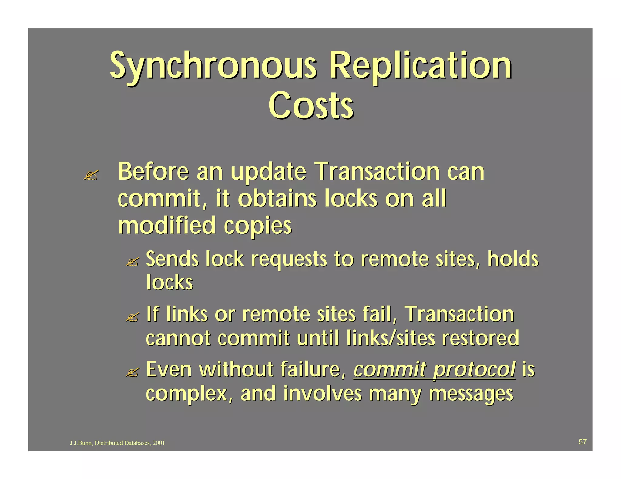 Synchronous Replication
                       Costs
    ?             Before an update Transaction can
                  commit, it obtains locks on all
                  modified copies
                     ? Sends lock requests to remote sites, holds
                       locks
                     ? If links or remote sites fail, Transaction
                       cannot commit until links/sites restored
                     ? Even without failure, commit protocol is
                       complex, and involves many messages

J.J.Bunn, Distributed Databases, 2001                               57
 