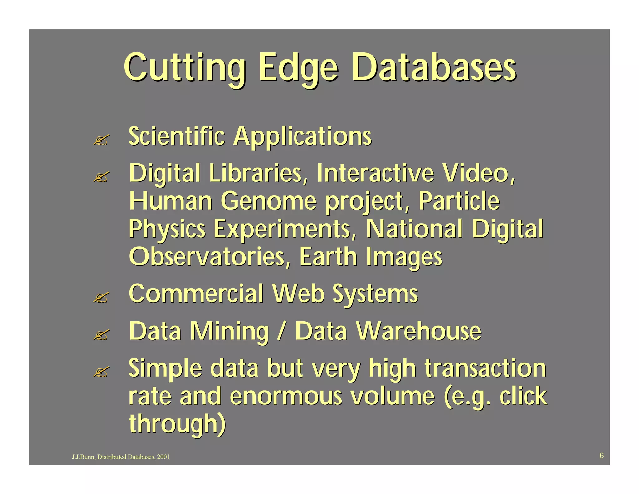 Cutting Edge Databases
       ?             Scientific Applications
       ?             Digital Libraries, Interactive Video,
                     Human Genome project, Particle
                     Physics Experiments, National Digital
                     Observatories, Earth Images
       ?             Commercial Web Systems
       ?             Data Mining / Data Warehouse
       ?             Simple data but very high transaction
                     rate and enormous volume (e.g. click
                     through)
J.J.Bunn, Distributed Databases, 2001                        6
 
