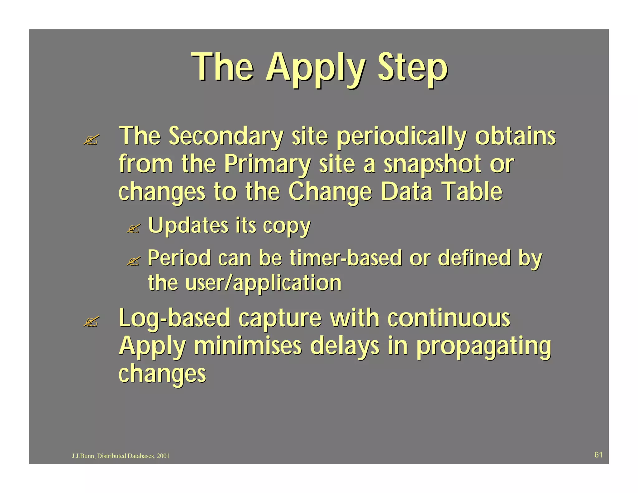 The Apply Step
   ?             The Secondary site periodically obtains
                 from the Primary site a snapshot or
                 changes to the Change Data Table
                    ? Updates its copy
                    ? Period can be timer-based or defined by
                      the user/application
   ?             Log-based capture with continuous
                 Apply minimises delays in propagating
                 changes

J.J.Bunn, Distributed Databases, 2001                           61
 