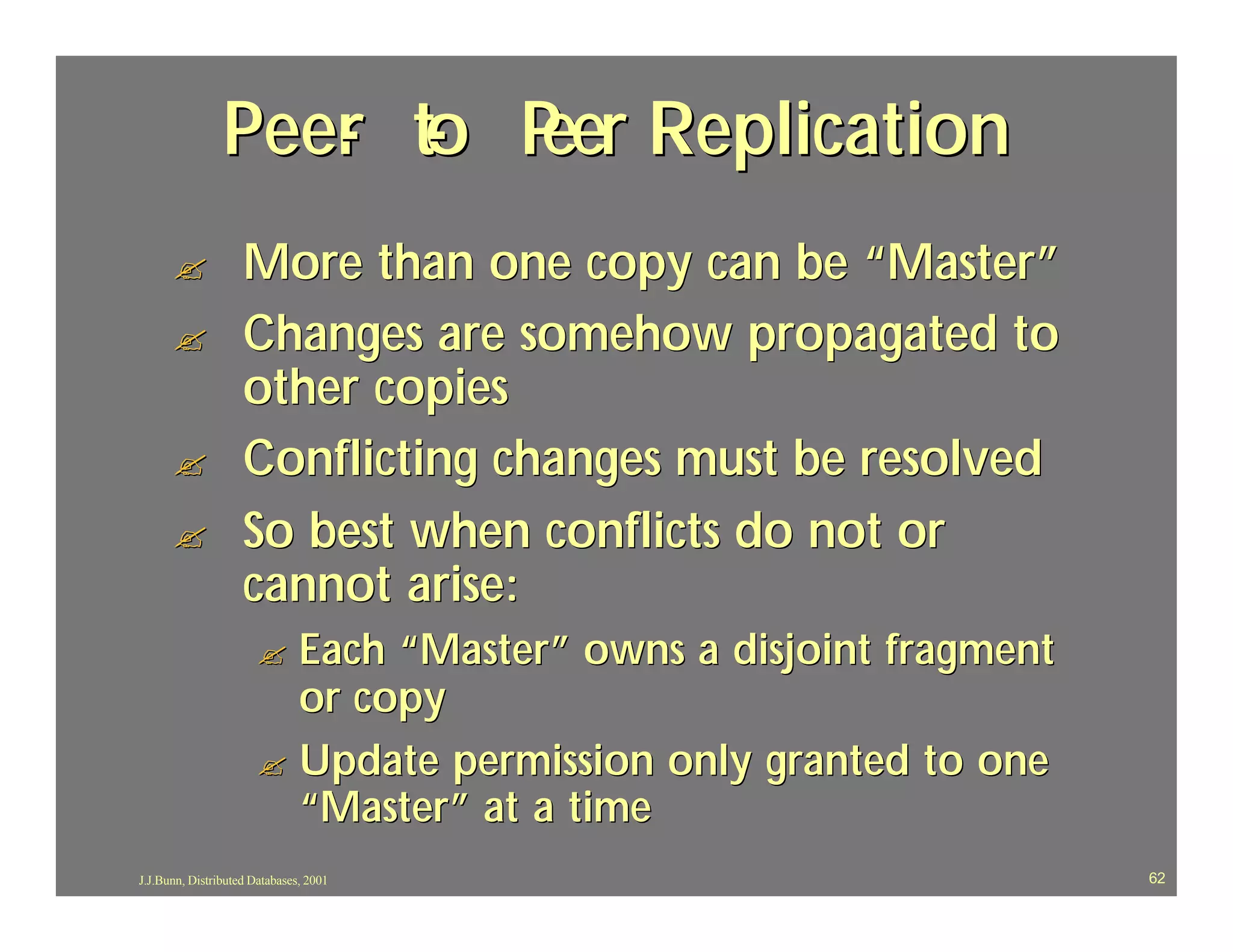 Peer to P Replication
                   - - eer
      ?             More than one copy can be “Master”
      ?             Changes are somehow propagated to
                    other copies
      ?             Conflicting changes must be resolved
      ?             So best when conflicts do not or
                    cannot arise:
                       ? Each “Master” owns a disjoint fragment
                         or copy
                       ? Update permission only granted to one
                         “Master” at a time
J.J.Bunn, Distributed Databases, 2001                             62
 