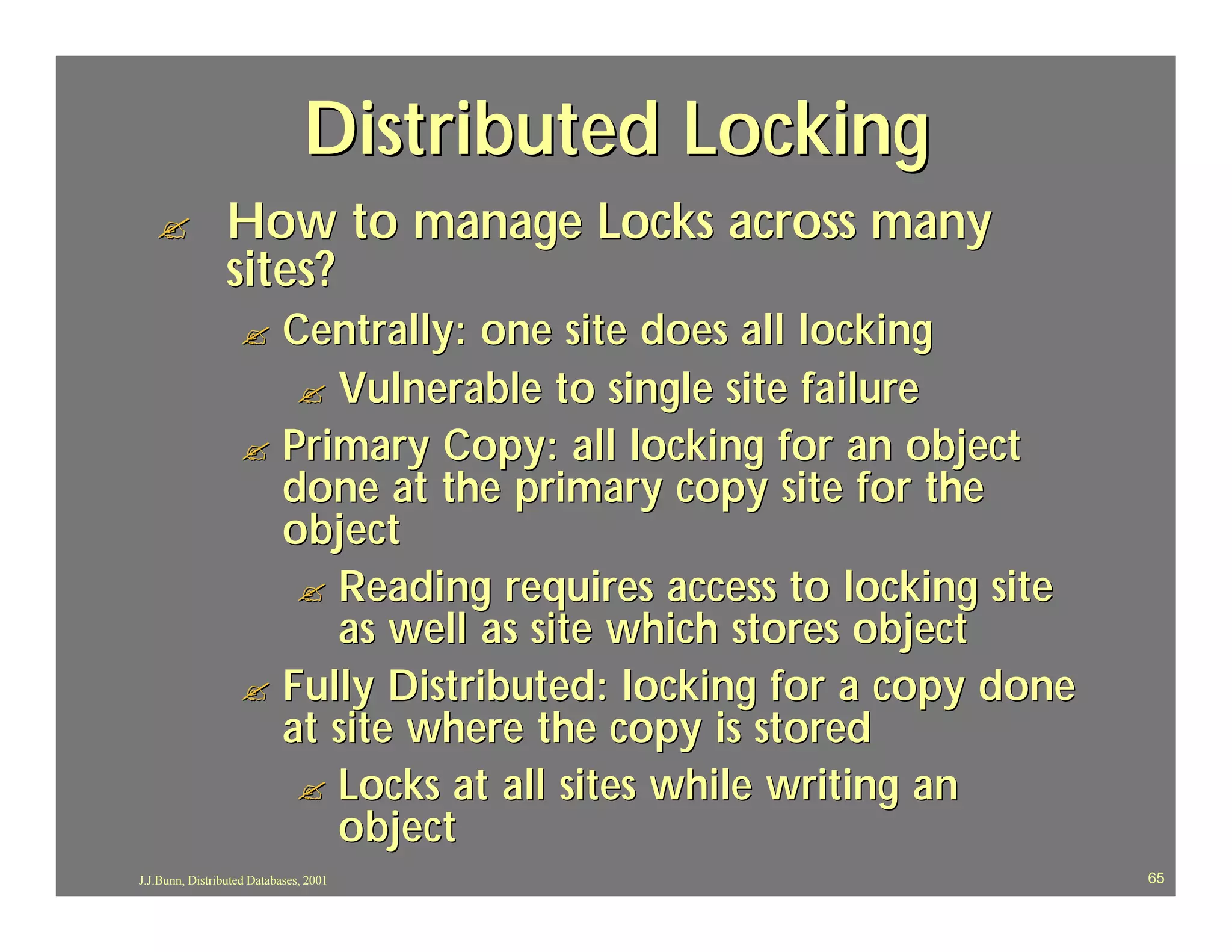 Distributed Locking
   ?             How to manage Locks across many
                 sites?
                   ? Centrally: one site does all locking
                      ? Vulnerable to single site failure
                   ? Primary Copy: all locking for an object
                     done at the primary copy site for the
                     object
                      ? Reading requires access to locking site
                        as well as site which stores object
                   ? Fully Distributed: locking for a copy done
                     at site where the copy is stored
                      ? Locks at all sites while writing an
                        object
J.J.Bunn, Distributed Databases, 2001                             65
 