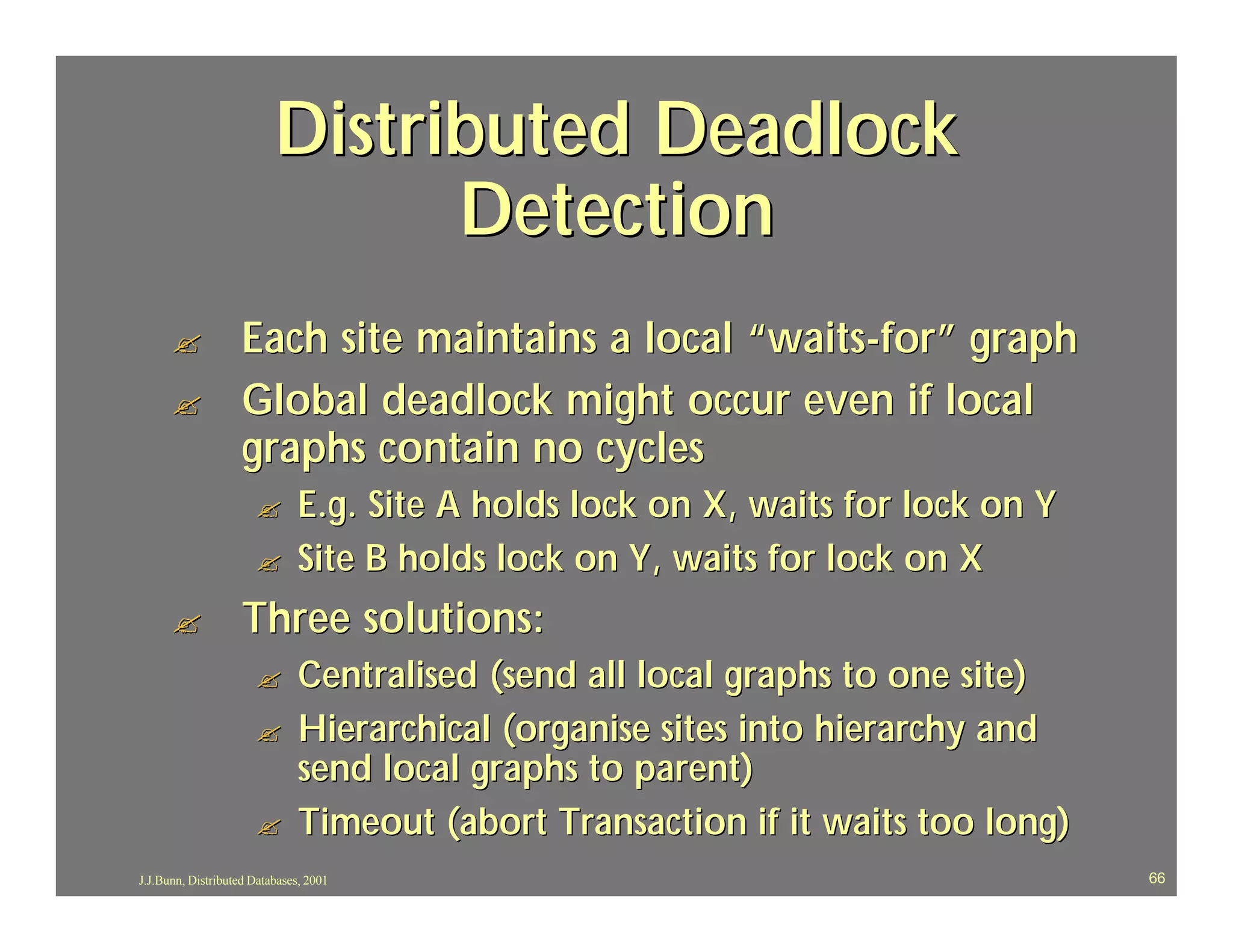 Distributed Deadlock
                                Detection
      ?             Each site maintains a local “waits -for” graph
      ?             Global deadlock might occur even if local
                    graphs contain no cycles
                      ?        E.g. Site A holds lock on X, waits for lock on Y
                      ?        Site B holds lock on Y, waits for lock on X
      ?             Three solutions:
                      ?        Centralised (send all local graphs to one site)
                      ?        Hierarchical (organise sites into hierarchy and
                               send local graphs to parent)
                      ?        Timeout (abort Transaction if it waits too long)
J.J.Bunn, Distributed Databases, 2001                                             66
 