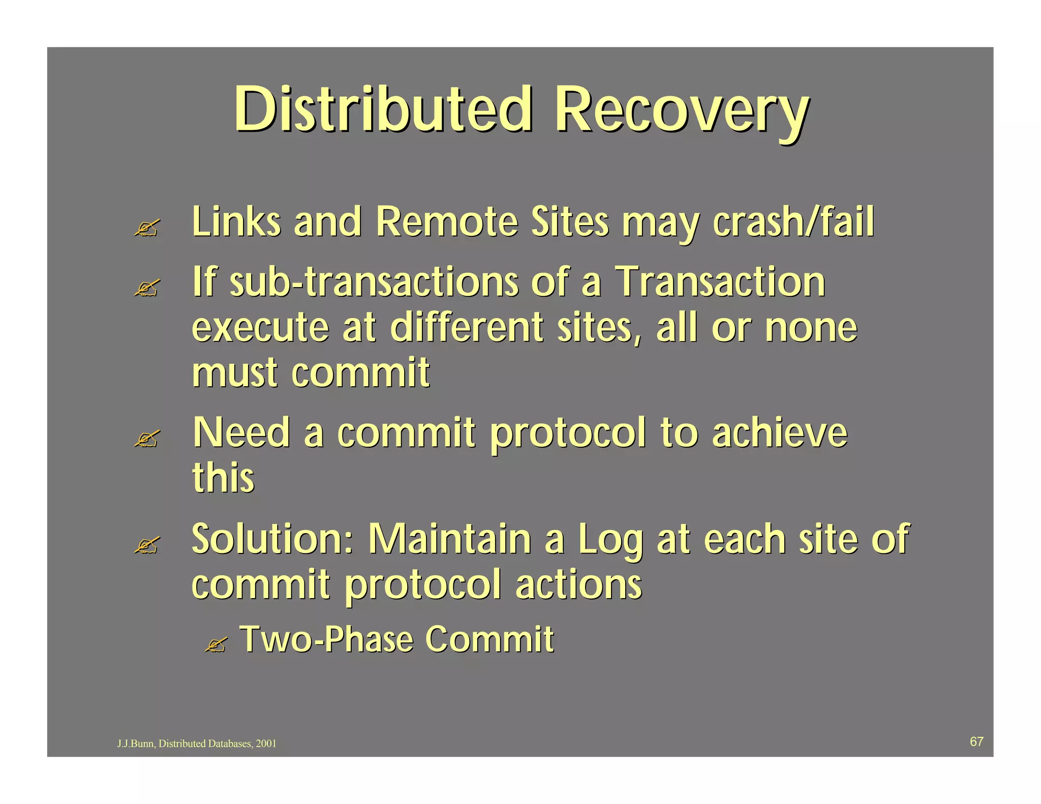 Distributed Recovery
   ?             Links and Remote Sites may crash/fail
   ?             If sub-transactions of a Transaction
                 execute at different sites, all or none
                 must commit
   ?             Need a commit protocol to achieve
                 this
   ?             Solution: Maintain a Log at each site of
                 commit protocol actions
                   ?        Two-Phase Commit

J.J.Bunn, Distributed Databases, 2001                       67
 