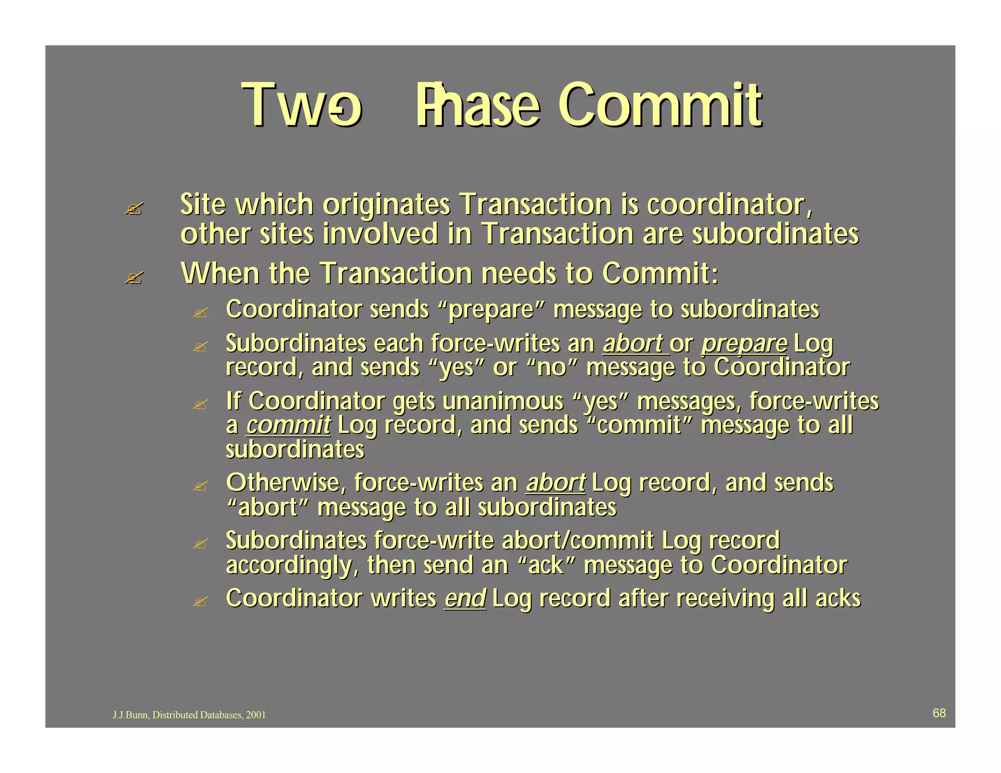 Two P
                                - hase Commit
  ?             Site which originates Transaction is coordinator,
                other sites involved in Transaction are subordinates
  ?             When the Transaction needs to Commit:
                  ?        Coordinator sends “prepare” message to subordinates
                  ?        Subordinates each force-writes an abort or prepare Log
                           record, and sends “yes” or “no” message to Coordinator
                  ?        If Coordinator gets unanimous “yes” messages, force-writes
                           a commit Log record, and sends “commit” message to all
                           subordinates
                  ?        Otherwise, force-writes an abort Log record, and sends
                           “abort” message to all subordinates
                  ?        Subordinates force-write abort/commit Log record
                           accordingly, then send an “ack” message to Coordinator
                  ?        Coordinator writes end Log record after receiving all acks



J.J.Bunn, Distributed Databases, 2001                                                   68
 
