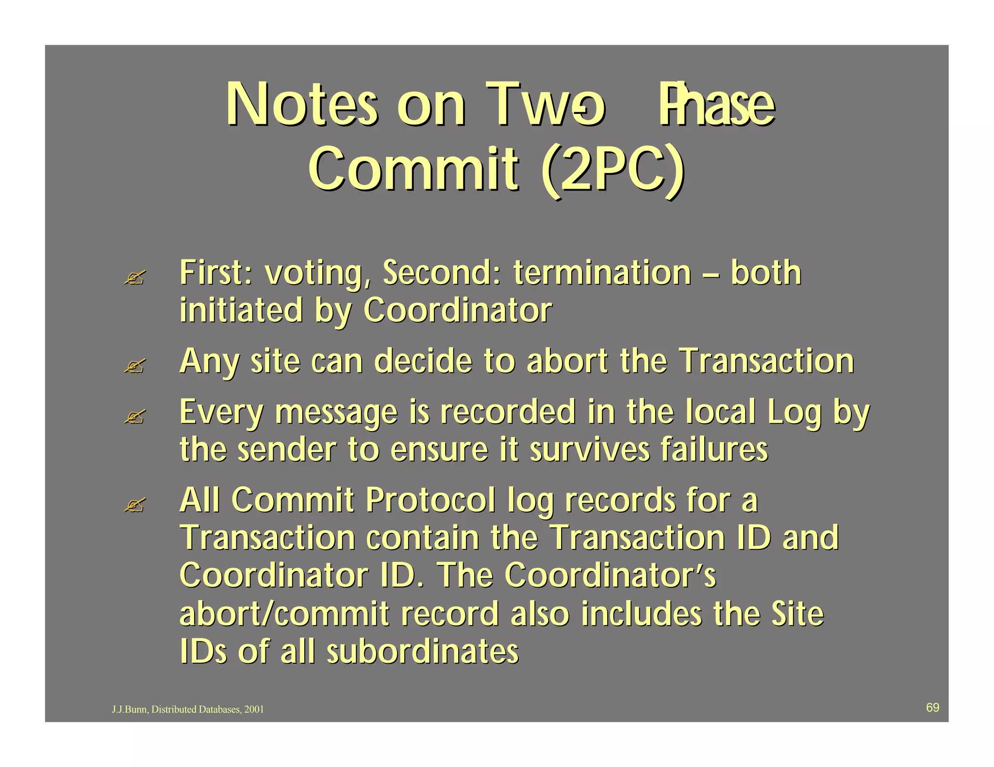 Notes on Two P
                                     - hase
                            Commit (2PC)
  ?             First: voting, Second: termination – both
                initiated by Coordinator
  ?             Any site can decide to abort the Transaction
  ?             Every message is recorded in the local Log by
                the sender to ensure it survives failures
  ?             All Commit Protocol log records for a
                Transaction contain the Transaction ID and
                Coordinator ID. The Coordinator’s
                abort/commit record also includes the Site
                IDs of all subordinates
J.J.Bunn, Distributed Databases, 2001                           69
 