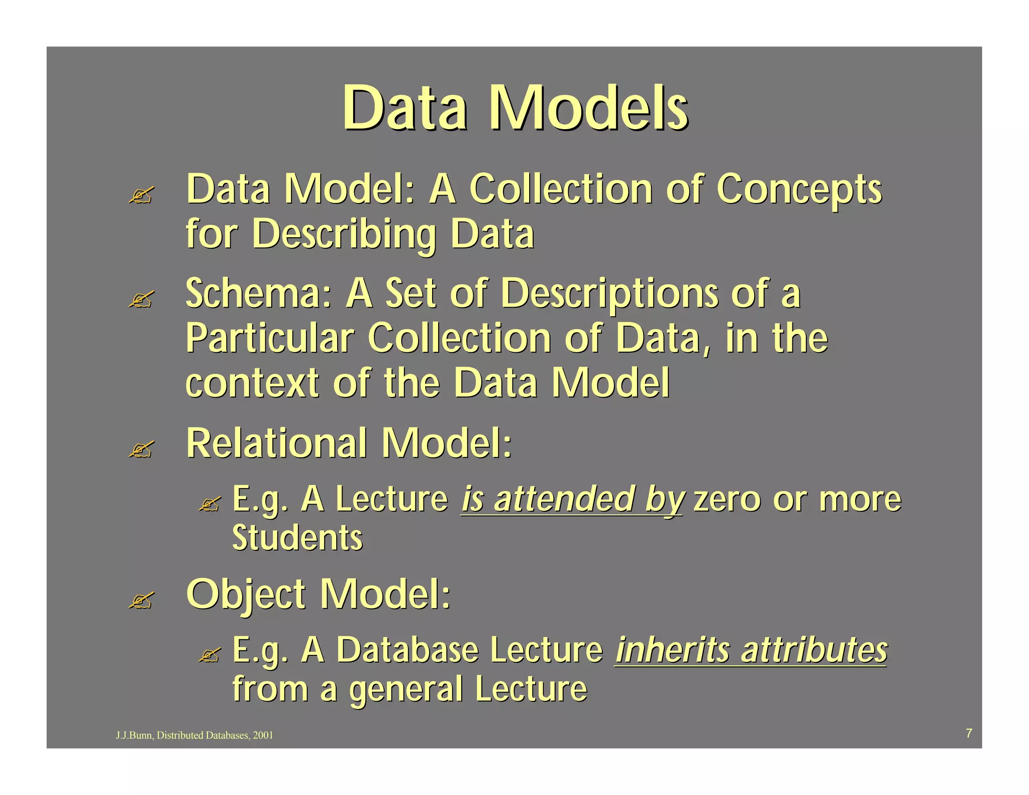 Data Models
  ?             Data Model: A Collection of Concepts
                for Describing Data
  ?             Schema: A Set of Descriptions of a
                Particular Collection of Data, in the
                context of the Data Model
  ?             Relational Model:
                  ?        E.g. A Lecture is attended by zero or more
                           Students
  ?             Object Model:
                  ?        E.g. A Database Lecture inherits attributes
                           from a general Lecture
J.J.Bunn, Distributed Databases, 2001                                    7
 