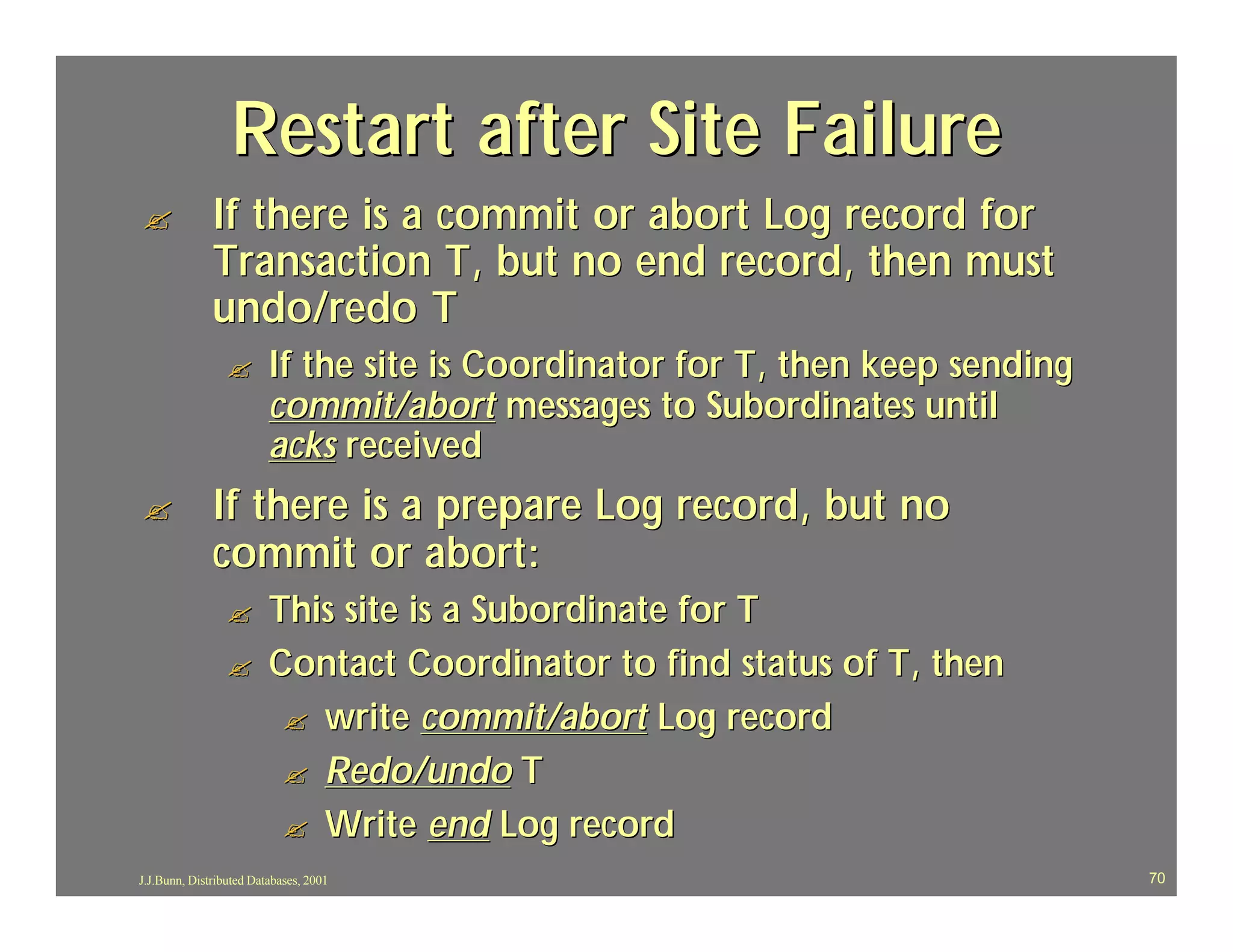 Restart after Site Failure
?             If there is a commit or abort Log record for
              Transaction T, but no end record, then must
              undo/redo T
                 ?       If the site is Coordinator for T, then keep sending
                         commit/abort messages to Subordinates until
                         acks received
?             If there is a prepare Log record, but no
              commit or abort:
                 ?       This site is a Subordinate for T
                 ?       Contact Coordinator to find status of T, then
                          ? write commit/abort Log record
                          ? Redo/undo T
                          ? Write end Log record
J.J.Bunn, Distributed Databases, 2001                                          70
 