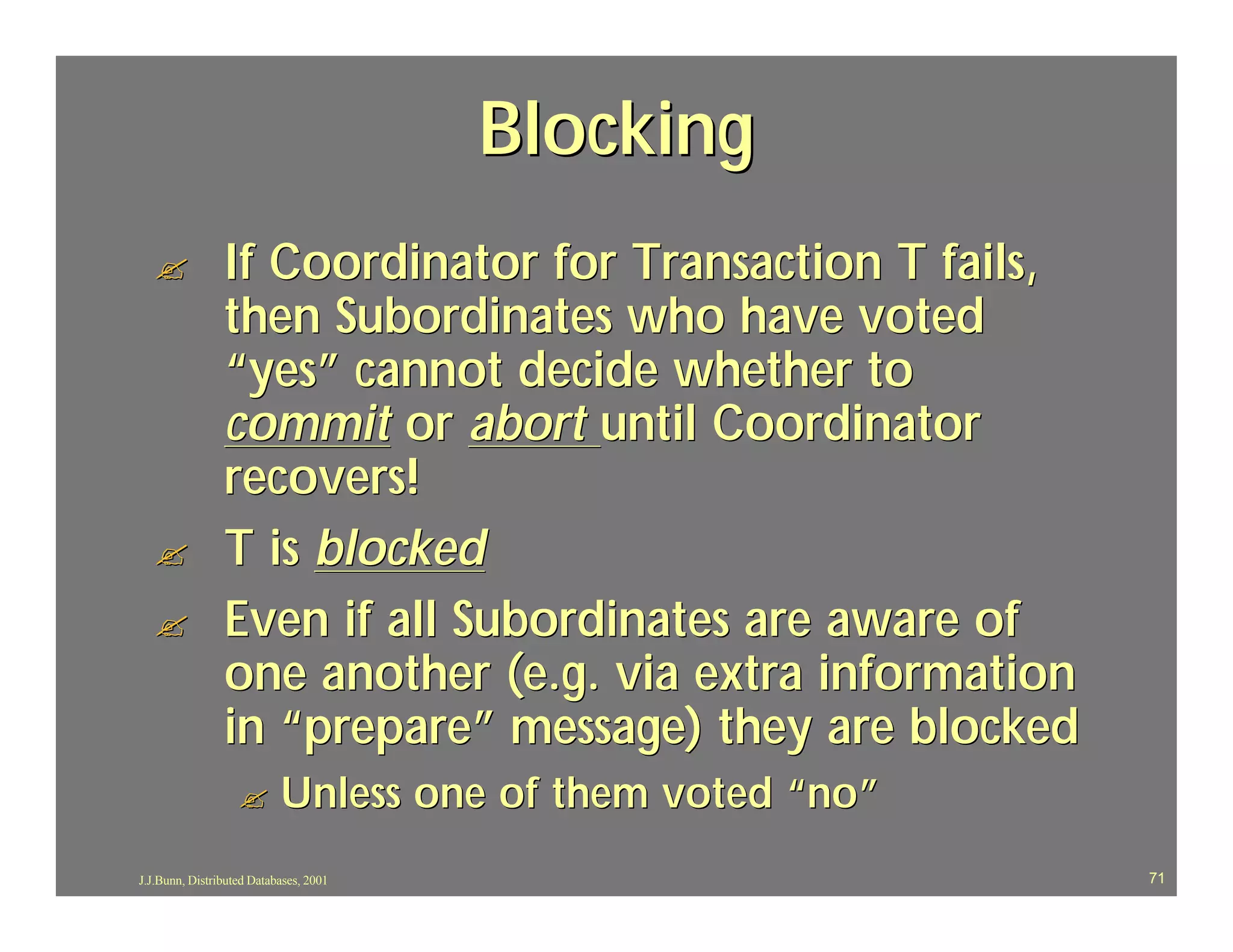 Blocking
  ?             If Coordinator for Transaction T fails,
                then Subordinates who have voted
                “yes” cannot decide whether to
                commit or abort until Coordinator
                recovers!
  ?             T is blocked
  ?             Even if all Subordinates are aware of
                one another (e.g. via extra information
                in “prepare” message) they are blocked
                   ?       Unless one of them voted “no”
J.J.Bunn, Distributed Databases, 2001                      71
 