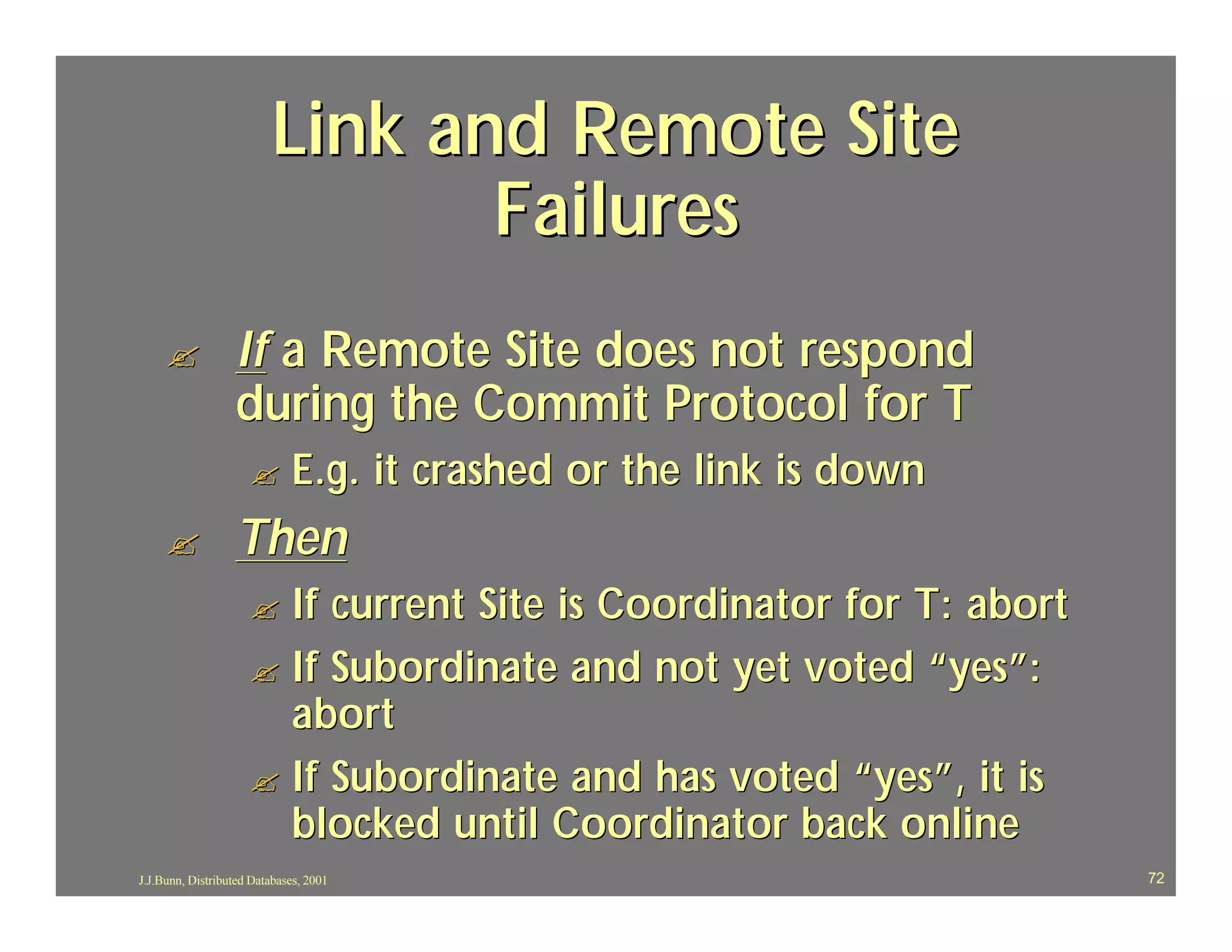 Link and Remote Site
                                 Failures
     ?            If a Remote Site does not respond
                  during the Commit Protocol for T
                     ?       E.g. it crashed or the link is down
     ?            Then
                     ? If current Site is Coordinator for T: abort
                     ? If Subordinate and not yet voted “yes”:
                       abort
                     ? If Subordinate and has voted “yes”, it is
                       blocked until Coordinator back online
J.J.Bunn, Distributed Databases, 2001                                72
 