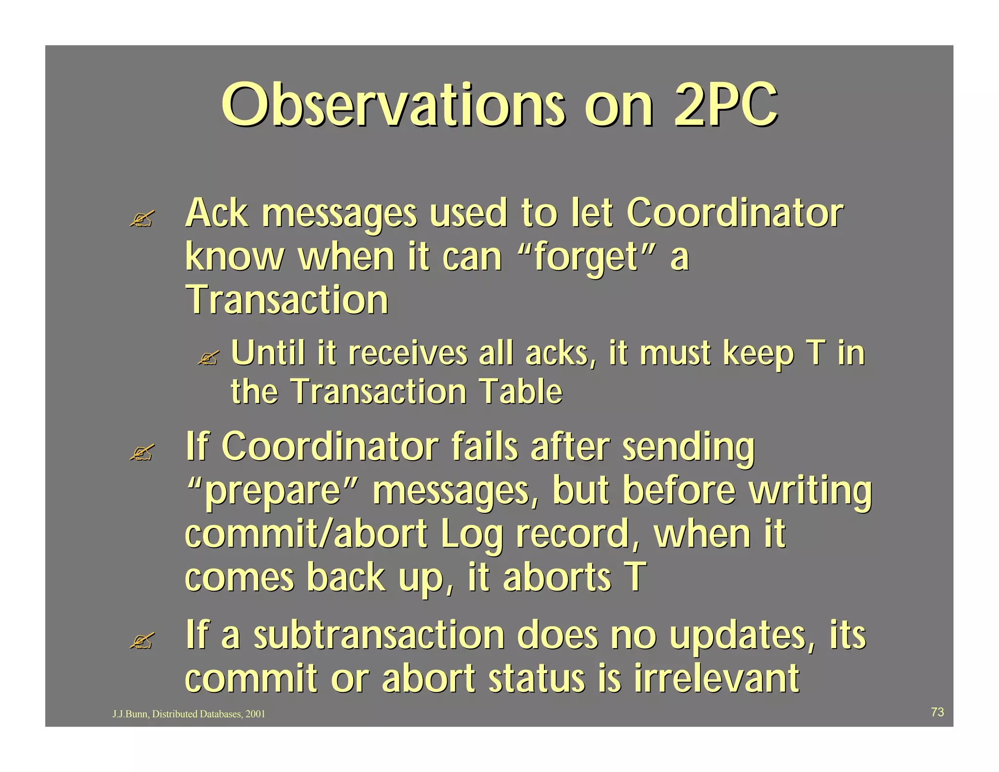 Observations on 2PC
   ?             Ack messages used to let Coordinator
                 know when it can “forget” a
                 Transaction
                    ?       Until it receives all acks, it must keep T in
                            the Transaction Table
   ?             If Coordinator fails after sending
                 “prepare” messages, but before writing
                 commit/abort Log record, when it
                 comes back up, it aborts T
   ?             If a subtransaction does no updates, its
                 commit or abort status is irrelevant
J.J.Bunn, Distributed Databases, 2001                                       73
 