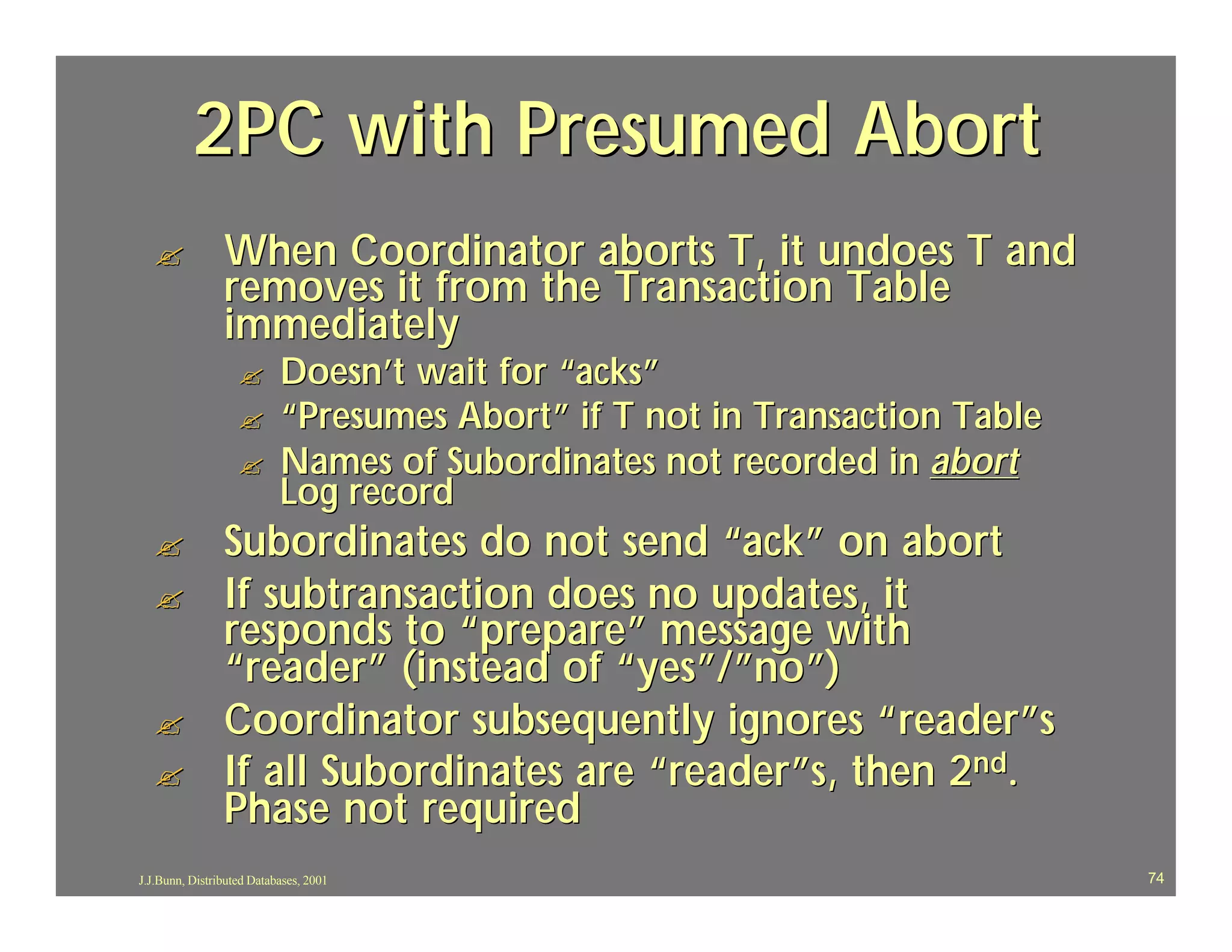 2PC with Presumed Abort
  ?             When Coordinator aborts T, it undoes T and
                removes it from the Transaction Table
                immediately
                   ?       Doesn’t wait for “acks”
                   ?       “Presumes Abort” if T not in Transaction Table
                   ?       Names of Subordinates not recorded in abort
                           Log record
  ?             Subordinates do not send “ack” on abort
  ?             If subtransaction does no updates, it
                responds to “prepare” message with
                “reader” (instead of “yes”/”no”)
  ?             Coordinator subsequently ignores “ reader”s
  ?             If all Subordinates are “reader”s, then 2nd.
                Phase not required
J.J.Bunn, Distributed Databases, 2001                                       74
 