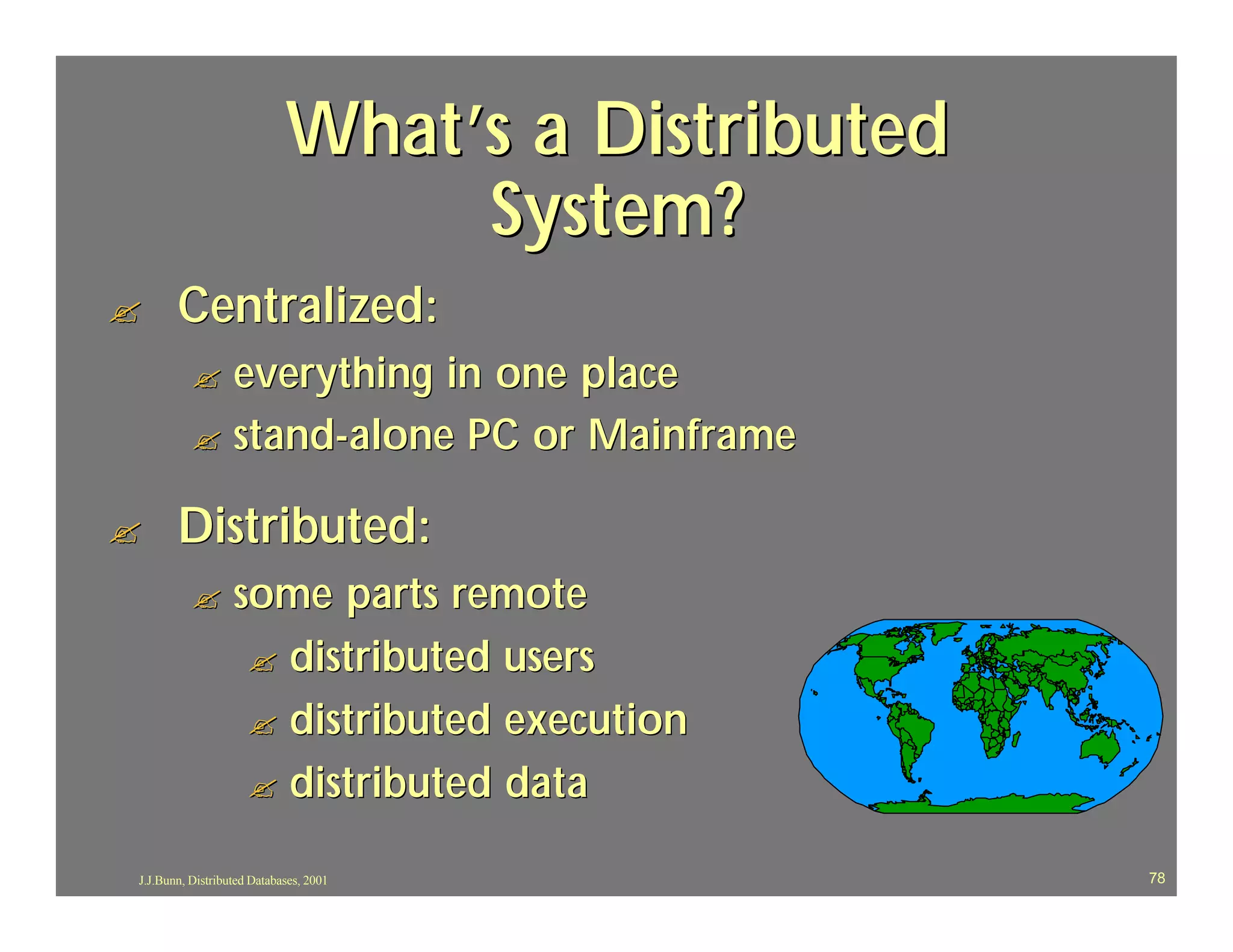 What’s a Distributed
                                 System?
?      Centralized:
          ? everything in one place
          ? stand-alone PC or Mainframe

?      Distributed:
          ?       some parts remote
                   ? distributed users
                   ? distributed execution
                   ? distributed data

J.J.Bunn, Distributed Databases, 2001              78
 