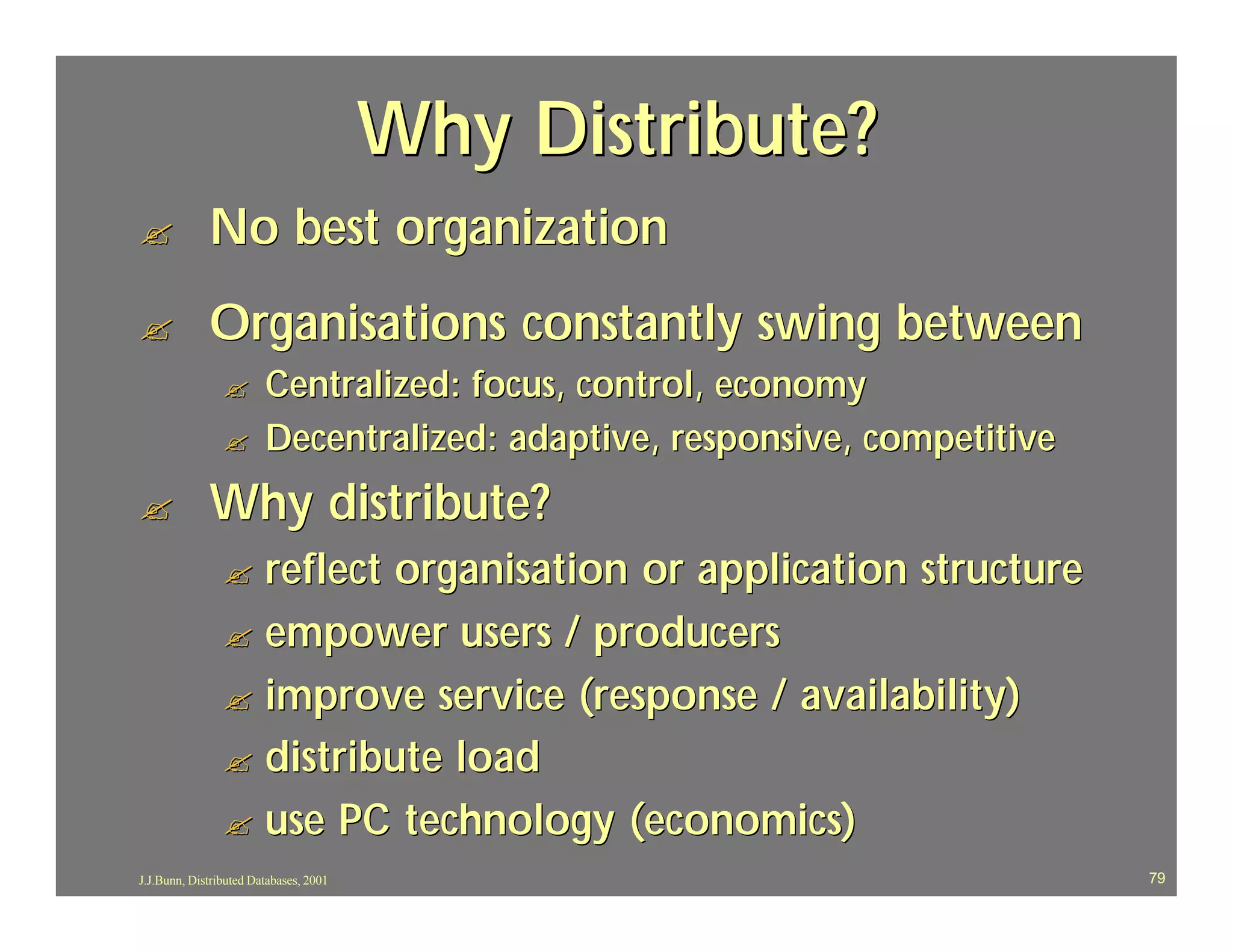 Why Distribute?
?            No best organization
?            Organisations constantly swing between
                ?       Centralized: focus, control, economy
                ?       Decentralized: adaptive, responsive, competitive
?            Why distribute?
                ? reflect organisation or application structure
                ? empower users / producers
                ? improve service (response / availability)
                ? distribute load
                ? use PC technology (economics)
J.J.Bunn, Distributed Databases, 2001                                      79
 