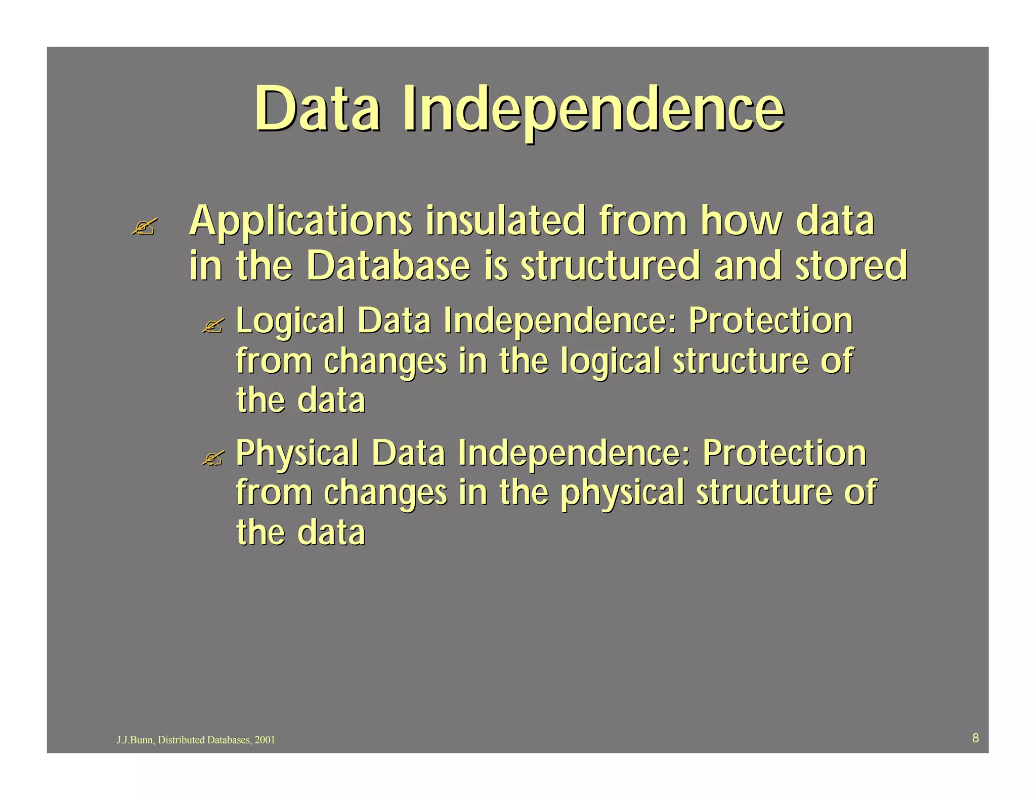 Data Independence
  ?             Applications insulated from how data
                in the Database is structured and stored
                   ? Logical Data Independence: Protection
                     from changes in the logical structure of
                     the data
                   ? Physical Data Independence: Protection
                     from changes in the physical structure of
                     the data




J.J.Bunn, Distributed Databases, 2001                            8
 