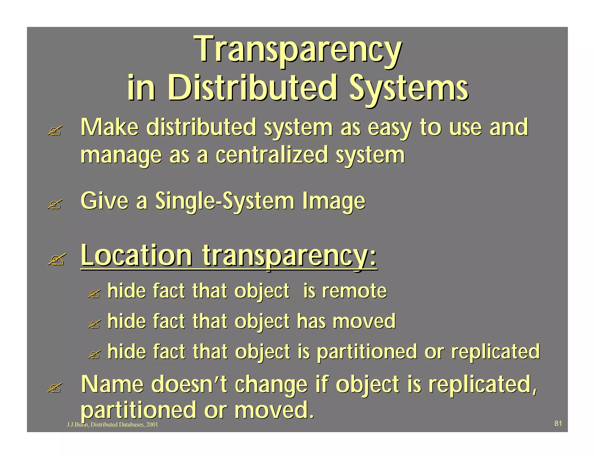 Transparency
                           in Distributed Systems
?        Make distributed system as easy to use and
         manage as a centralized system
?        Give a Single-System Image

?        Location transparency:
           ? hide fact that object is remote
           ? hide fact that object has moved
           ? hide fact that object is partitioned or replicated

?        Name doesn’t change if object is replicated,
         partitioned or moved.
    J.J.Bunn, Distributed Databases, 2001                         81
 