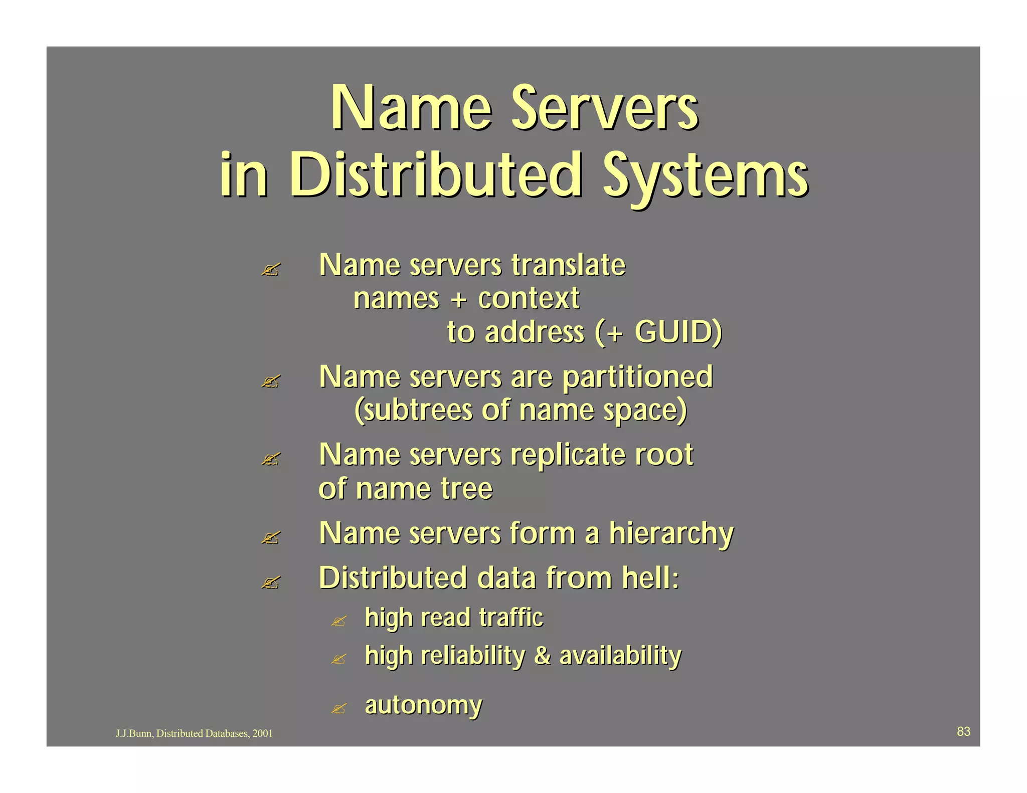 Name Servers
                       in Distributed Systems
                                 ?      Name servers translate
                                           names + context
                                                  to address (+ GUID)
                                 ?      Name servers are partitioned
                                           (subtrees of name space)
                                 ?      Name servers replicate root
                                        of name tree
                                 ?      Name servers form a hierarchy
                                 ?      Distributed data from hell:
                                        ?   high read traffic
                                        ?   high reliability & availability
                                        ?   autonomy
J.J.Bunn, Distributed Databases, 2001                                         83
 