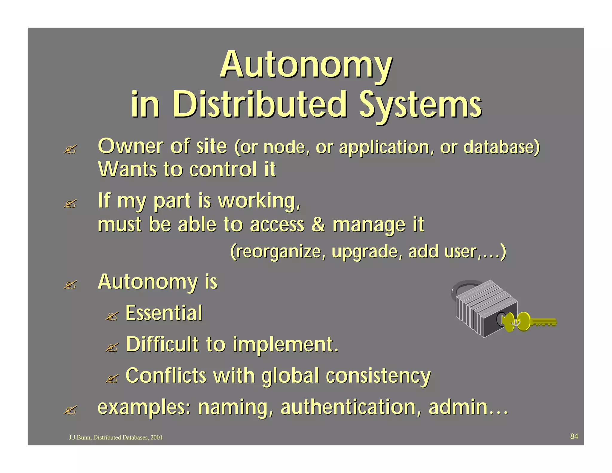 Autonomy
                       in Distributed Systems
?          Owner of site (or node, or application, or database)
           Wants to control it
?          If my part is working,
           must be able to access & manage it
                                        (reorganize, upgrade, add user,…)
?          Autonomy is
            ? Essential
            ? Difficult to implement.
            ? Conflicts with global consistency
?          examples: naming, authentication, admin…
J.J.Bunn, Distributed Databases, 2001                                       84
 
