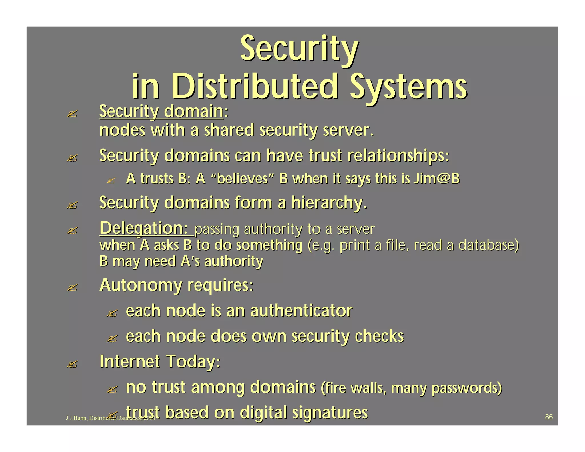 Security
                 in Distributed Systems
?            Security domain:
             Security domain:
             nodes with a shared security server.
?            Security domains can have trust relationships:
                ?       A trusts B: A “believes” B when it says this is Jim@B
?            Security domains form a hierarchy.
?            Delegation: passing authority to a server
             when A asks B to do something (e.g. print a file, read a database)
             B may need A’s authority
?            Autonomy requires:
              ? each node is an authenticator
              ? each node does own security checks
?            Internet Today:
              ? no trust among domains (fire walls, many passwords)
              ? trust based on digital signatures
J.J.Bunn, Distributed Databases, 2001                                             86
 