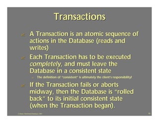 Transactions
    ?            A Transaction is an atomic sequence of
                 actions in the Database (reads and
                 writes)
    ?            Each Transaction has to be executed
                 completely, and must leave the
                 Database in a consistent state
                    ?       The definition of “consistent” is ultimately the client’s responsibility!
                                                                                      responsibility!

    ?            If the Transaction fails or aborts
                 midway, then the Database is “rolled
                 back” to its initial consistent state
                 (when the Transaction began).
J.J.Bunn, Distributed Databases, 2001                                                                   10
 