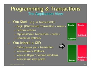 Programming & Transactions
                                            The Application View

?         You Start             (e.g. in TransactSQL):
                                                                   Begin    Begin
             ?       Begin [Distributed] Transaction <name>
             ?       Perform actions
             ?       Optional Save Transaction <name>                       RollBack
             ?       Commit or Rollback                            Commit

?         You Inherit a XID
             ?       Caller passes you a transaction    XID
             ?       You return or Rollback.
             ?       You can Begin / Commit sub -trans.
                                                                            RollBack
             ?       You can use save points                       Return   Return

    J.J.Bunn, Distributed Databases, 2001                                           111
 