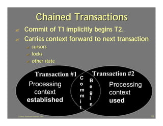 Chained Transactions
?       Commit of T1 implicitly begins T2.
?       Carries context forward to next transaction
           ?       cursors
           ?       locks
           ?       other state

               Transaction #1               Transaction #2
                                        C
                                            B
             Processing                 o
                                            e    Processing
                                        m
               context                  m
                                            g    context
            established                     i
                                        i
                                            n
                                                 used
                                        t
J.J.Bunn, Distributed Databases, 2001                         113
 