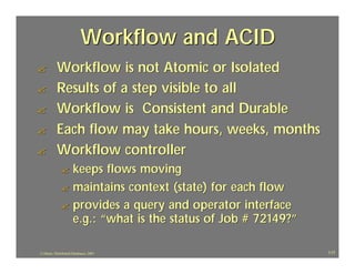 Workflow and ACID
?          Workflow is not Atomic or Isolated
?          Results of a step visible to all
?          Workflow is Consistent and Durable
?          Each flow may take hours, weeks, months
?          Workflow controller
              ? keeps flows moving
              ? maintains context (state) for each flow
              ? provides a query and operator interface
                e.g.: “what is the status of Job # 72149?”

J.J.Bunn, Distributed Databases, 2001                        117
 