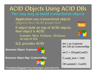 ACID Objects Using ACID DBs
     The easy way to build transactional objects
   ?    Application uses transactional objects
        (objects have ACID properties)
                                                                SQL
   ?    If object built on top of ACID objects,
        then object is ACID.
         ?   Example: New, EnQueue, DeQueue
             on top of SQL
   ?    SQL provides ACID                         dim c as Customer
                                                  dim CM as CustomerMgr
Business Object: Customer                         ...
                                                  set C = CM.get(CustID)
                                                  ...
Business Object Mgr: CustomerMgr                  C.credit_limit = 1000
                                                  ...
                           SQL                    CM.update(C, CustID)
Persistent Programming languages automate this.
    J.J.Bunn, Distributed Databases, 2001
                                                  ..                     118
 