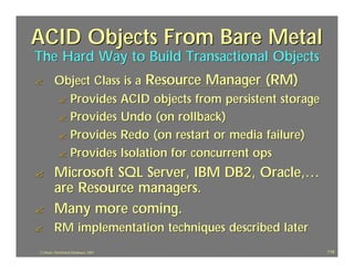 ACID Objects From Bare Metal
The Hard Way to Build Transactional Objects
?        Object Class is a Resource Manager (RM)
         ? Provides ACID objects from persistent storage
         ? Provides Undo (on rollback)
         ? Provides Redo (on restart or media failure)
         ? Provides Isolation for concurrent ops

?        Microsoft SQL Server, IBM DB2, Oracle,…
         are Resource managers.
?        Many more coming.
?        RM implementation techniques described later
J.J.Bunn, Distributed Databases, 2001                      119
 