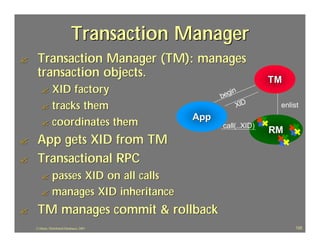 Transaction Manager
?    Transaction Manager (TM): manages
     transaction objects.                                       TM
       ? XID factory                               egi
                                                      n
                                                  b
       ? tracks them                                   XID       enlist
                                            App
       ? coordinates them                         call(..XID)
                                                                RM
?    App gets XID from TM
?    Transactional RPC
       ? passes XID on all calls
       ? manages XID inheritance

?    TM manages commit & rollback
    J.J.Bunn, Distributed Databases, 2001                             120
 