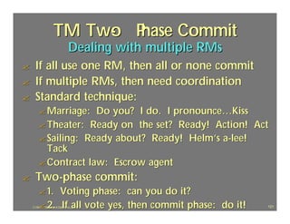 TM Two P
                          - hase Commit
                                 Dealing with multiple RMs
?     If all use one RM, then all or none commit
?     If multiple RMs, then need coordination
?     Standard technique:
         ? Marriage:  Do you? I do. I pronounce…Kiss
         ? Theater: Ready on the set? Ready! Action! Act
         ? Sailing: Ready about? Ready! Helm’s a-lee!
           Tack
         ? Contract law: Escrow agent
?     Two-phase commit:
         ? 1. Voting phase: can you do it?
         ? 2. If all vote yes, then commit phase: do it!
    J.J.Bunn, Distributed Databases, 2001                    121
 