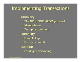 Implementing Transactions
                    ?             Atomicity
                                        ? The DO/UNDO/REDO protocol
                                        ? Idempotence
                                        ? Two -phase commit

                    ?             Durability
                                        ? Durable logs
                                        ? Force at commit

                    ?             Isolation
                                        ?   Locking or versioning
J.J.Bunn, Distributed Databases, 2001                                 124
 
