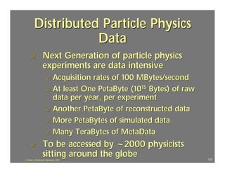 Distributed Particle Physics
                    Data
    ?             Next Generation of particle physics
                  experiments are data intensive
                     ? Acquisition rates of 100 MBytes/second
                     ? At least One PetaByte (1015 Bytes) of raw
                       data per year, per experiment
                     ? Another PetaByte of reconstructed data
                     ? More PetaBytes of simulated data
                     ? Many TeraBytes of MetaData

    ?             To be accessed by ~2000 physicists
                  sitting around the globe
J.J.Bunn, Distributed Databases, 2001                              127
 
