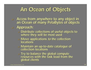 An Ocean of Objects
   ?             Access from anywhere to any object in
                 an Ocean of many PetaBytes of objects
   ?             Approach:
                   ? Distribute collections of useful objects to
                     where they will be most used
                   ? Move applications to the collection
                     locations
                   ? Maintain an up-to-date catalogue of
                     collection locations
                   ? Try to balance the global compute
                     resources with the task load from the
                     global clients
J.J.Bunn, Distributed Databases, 2001                              128
 