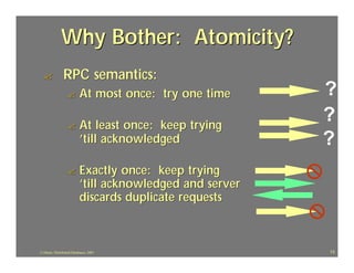 Why Bother: Atomicity?
  ?            RPC semantics:
                  ?       At most once: try one time      ?
                  ?       At least once: keep trying
                                                          ?
                          ’till acknowledged              ?
                  ?       Exactly once: keep trying
                          ’till acknowledged and server
                          discards duplicate requests



J.J.Bunn, Distributed Databases, 2001                     13
 