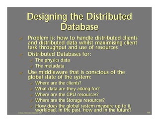 Designing the Distributed
                     Database
 ?             Problem is: how to handle distributed clients
               and distributed data whilst maximising client
               task throughput and use of resources
 ?             Distributed Databases for:
                  ?       The physics data
                  ?       The metadata
 ?             Use middleware that is conscious of the
               global state of the system:
                  ?       Where are the clients?
                  ?       What data are they asking for?
                  ?       Where are the CPU resources?
                  ?       Where are the Storage resources?
                  ?       How does the global system measure up to it
                          workload, in the past, now and in the future?
J.J.Bunn, Distributed Databases, 2001                                     130
 