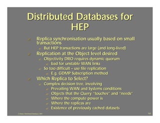 Distributed Databases for
                        HEP
              ?             Replica synchronisation usually based on small
                            transactions
                              ?         But HEP transactions are large (and long -lived)
              ?             Replication at the Object level desired
                              ?         Objectivity DRO requires dynamic quorum
                                         ? bad for unstable WAN links
                              ?         So too difficult – use file replication
                                         ? E.g. GDMP Subscription method
              ?             Which Replica to Select?
                              ?         Complex decision tree, involving
                                         ? Prevailing WAN and Systems conditions
                                         ? Objects that the Query “touches” and “needs”
                                         ? Where the compute power is
                                         ? Where the replicas are
                                         ? Existence of previously cached datasets
J.J.Bunn, Distributed Databases, 2001                                                      131
 