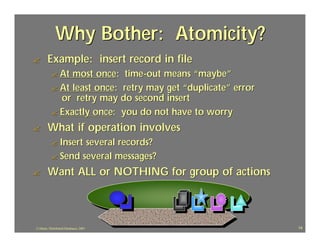 Why Bother: Atomicity?
?       Example: insert record in file
           ? At most once: time-out means “maybe”
           ? At least once: retry may get “duplicate” error
             or retry may do second insert
           ? Exactly once: you do not have to worry

?       What if operation involves
           ? Insertseveral records?
           ? Send several messages?

?       Want ALL or NOTHING for group of actions



J.J.Bunn, Distributed Databases, 2001                         14
 